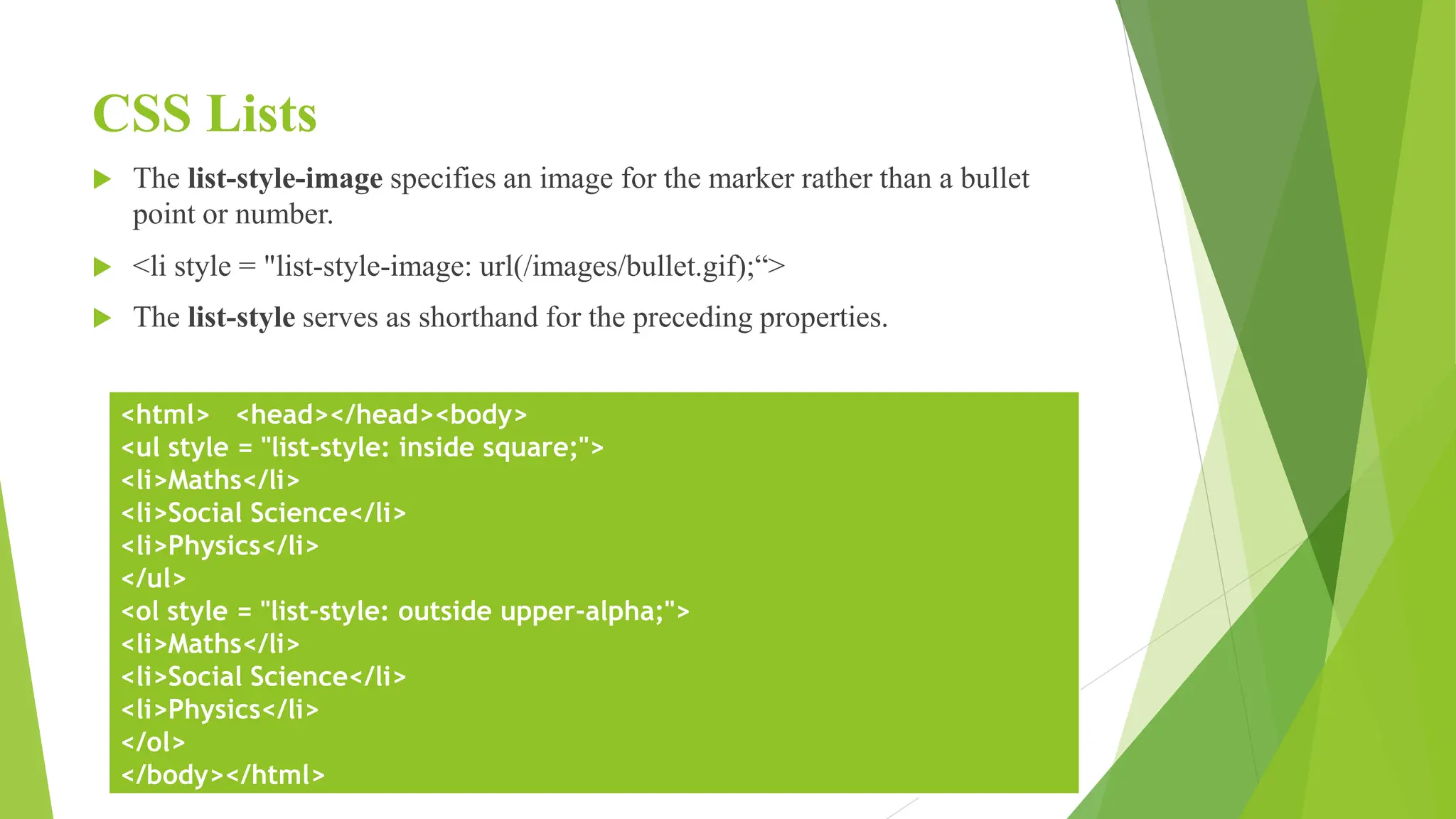 CSS Lists
 The list-style-image specifies an image for the marker rather than a bullet
point or number.
 <li style = "list-style-image: url(/images/bullet.gif);“>
 The list-style serves as shorthand for the preceding properties.
<html> <head></head><body>
<ul style = "list-style: inside square;">
<li>Maths</li>
<li>Social Science</li>
<li>Physics</li>
</ul>
<ol style = "list-style: outside upper-alpha;">
<li>Maths</li>
<li>Social Science</li>
<li>Physics</li>
</ol>
</body></html>
 