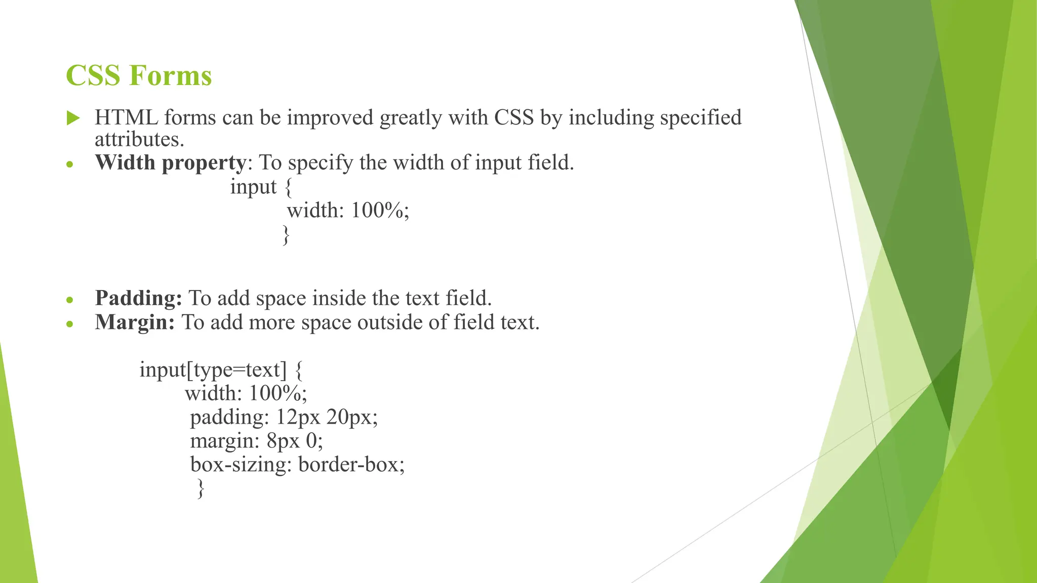 CSS Forms
 HTML forms can be improved greatly with CSS by including specified
attributes.
 Width property: To specify the width of input field.
input {
width: 100%;
}
 Padding: To add space inside the text field.
 Margin: To add more space outside of field text.
input[type=text] {
width: 100%;
padding: 12px 20px;
margin: 8px 0;
box-sizing: border-box;
}
 