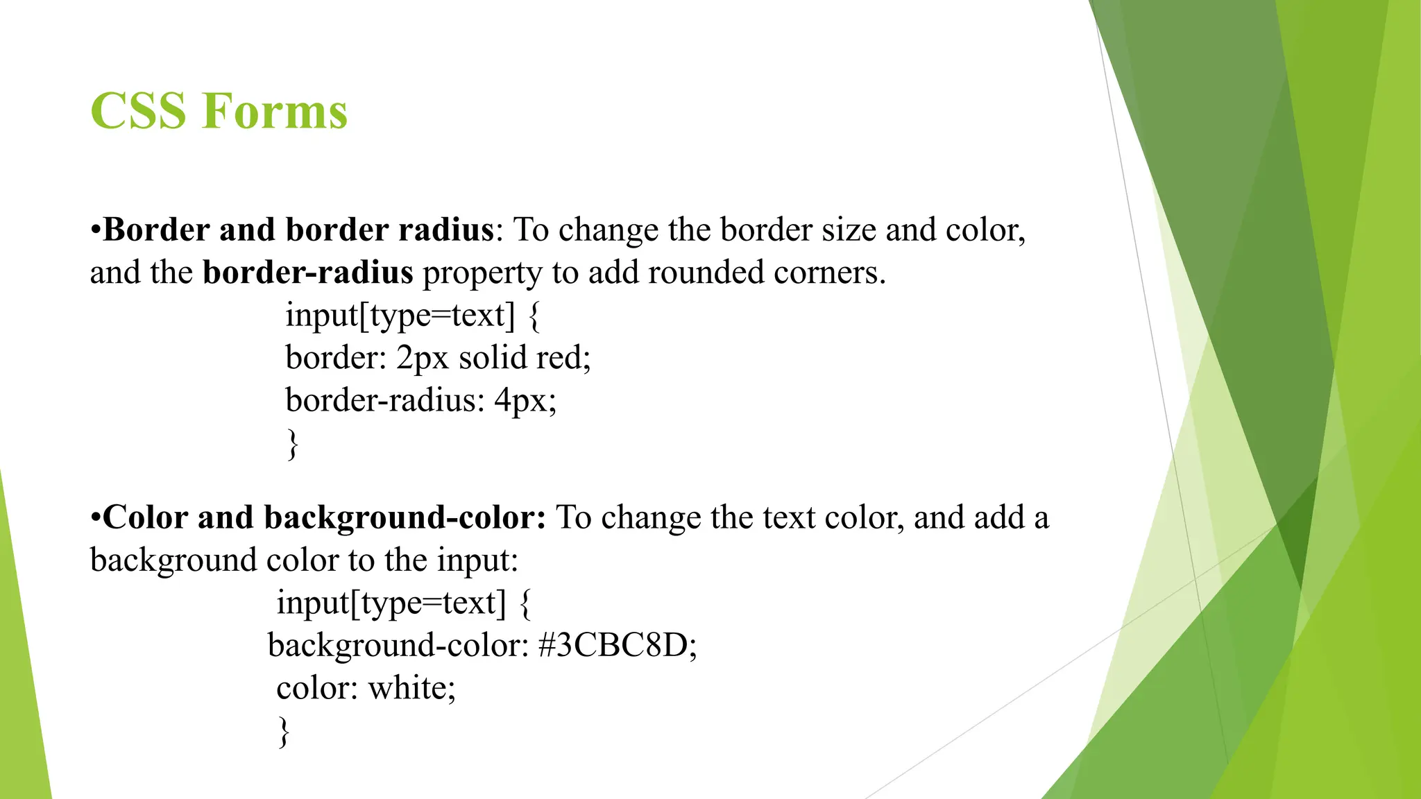 CSS Forms
•Border and border radius: To change the border size and color,
and the border-radius property to add rounded corners.
input[type=text] {
border: 2px solid red;
border-radius: 4px;
}
•Color and background-color: To change the text color, and add a
background color to the input:
input[type=text] {
background-color: #3CBC8D;
color: white;
}
 