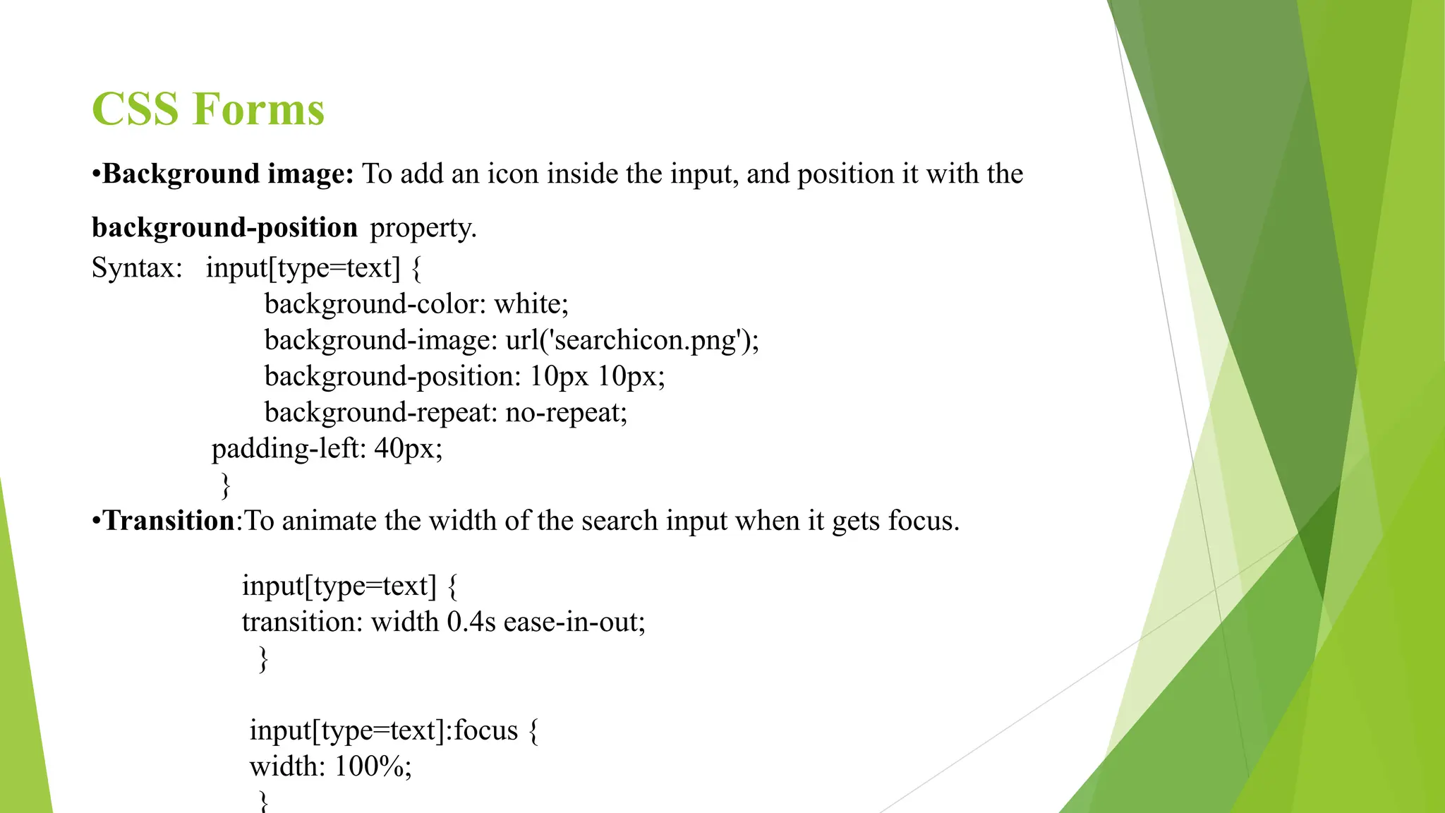 CSS Forms
•Background image: To add an icon inside the input, and position it with the
background-position property.
Syntax: input[type=text] {
background-color: white;
background-image: url('searchicon.png');
background-position: 10px 10px;
background-repeat: no-repeat;
padding-left: 40px;
}
•Transition:To animate the width of the search input when it gets focus.
input[type=text] {
transition: width 0.4s ease-in-out;
}
input[type=text]:focus {
width: 100%;
}
 