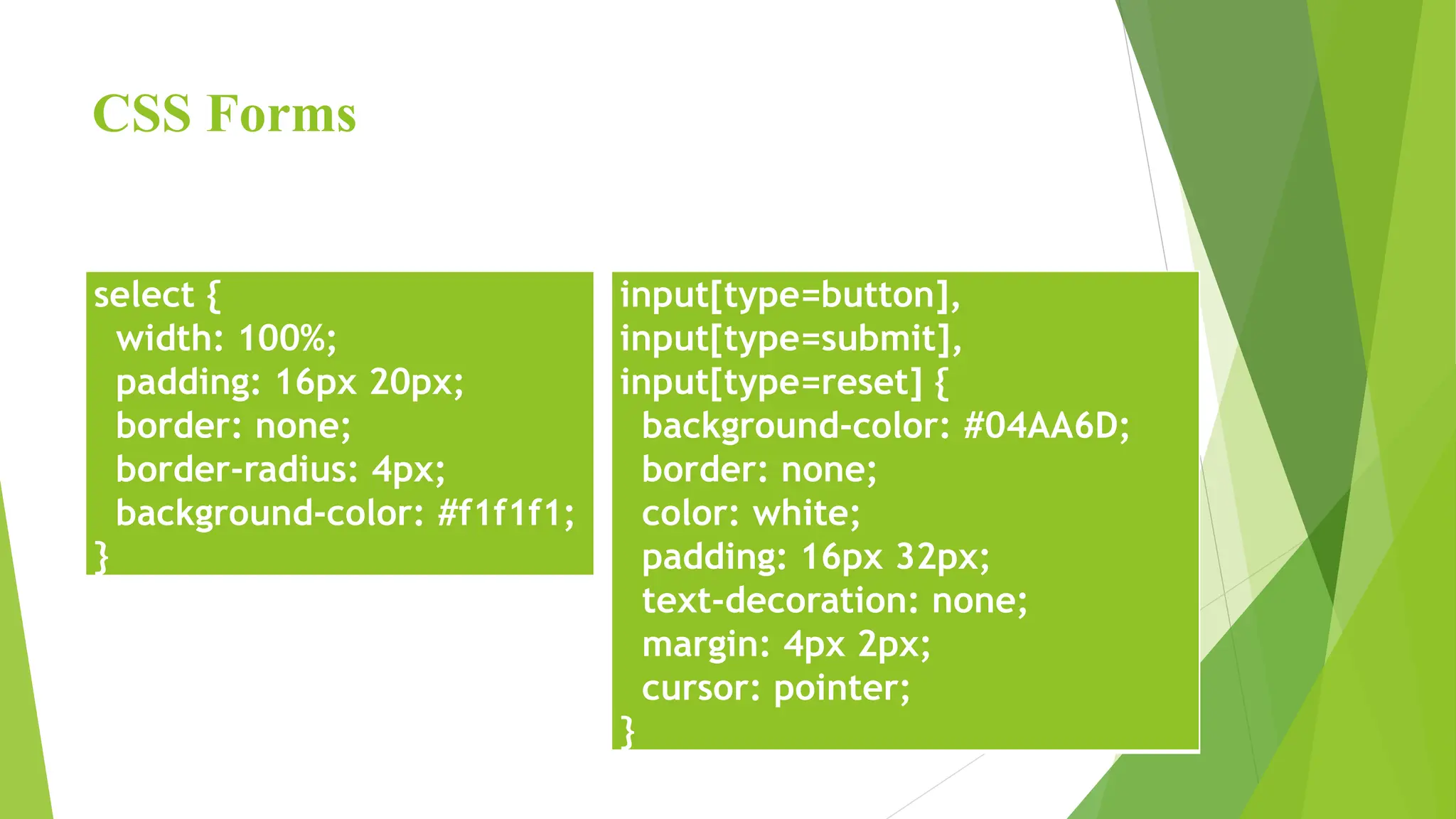 CSS Forms
select {
width: 100%;
padding: 16px 20px;
border: none;
border-radius: 4px;
background-color: #f1f1f1;
}
input[type=button],
input[type=submit],
input[type=reset] {
background-color: #04AA6D;
border: none;
color: white;
padding: 16px 32px;
text-decoration: none;
margin: 4px 2px;
cursor: pointer;
}
 