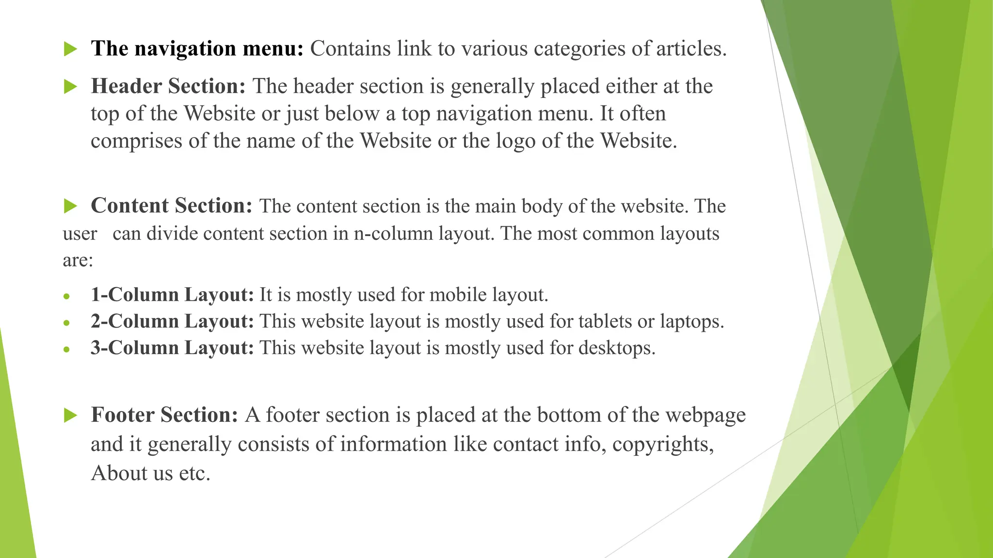  The navigation menu: Contains link to various categories of articles.
 Header Section: The header section is generally placed either at the
top of the Website or just below a top navigation menu. It often
comprises of the name of the Website or the logo of the Website.
 Content Section: The content section is the main body of the website. The
user can divide content section in n-column layout. The most common layouts
are:
 1-Column Layout: It is mostly used for mobile layout.
 2-Column Layout: This website layout is mostly used for tablets or laptops.
 3-Column Layout: This website layout is mostly used for desktops.
 Footer Section: A footer section is placed at the bottom of the webpage
and it generally consists of information like contact info, copyrights,
About us etc.
 