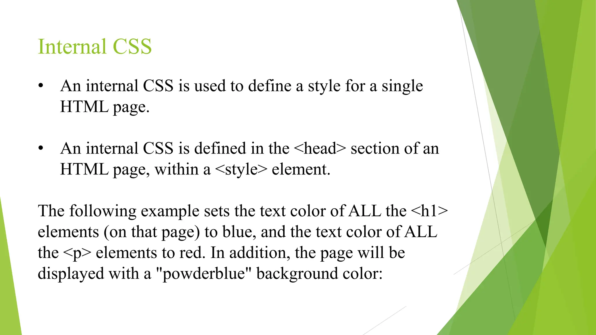 Internal CSS
• An internal CSS is used to define a style for a single
HTML page.
• An internal CSS is defined in the <head> section of an
HTML page, within a <style> element.
The following example sets the text color of ALL the <h1>
elements (on that page) to blue, and the text color of ALL
the <p> elements to red. In addition, the page will be
displayed with a "powderblue" background color:
 