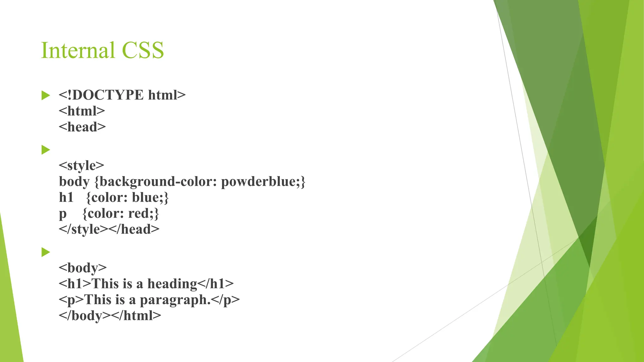 Internal CSS
 <!DOCTYPE html>
<html>
<head>

<style>
body {background-color: powderblue;}
h1 {color: blue;}
p {color: red;}
</style></head>

<body>
<h1>This is a heading</h1>
<p>This is a paragraph.</p>
</body></html>
 