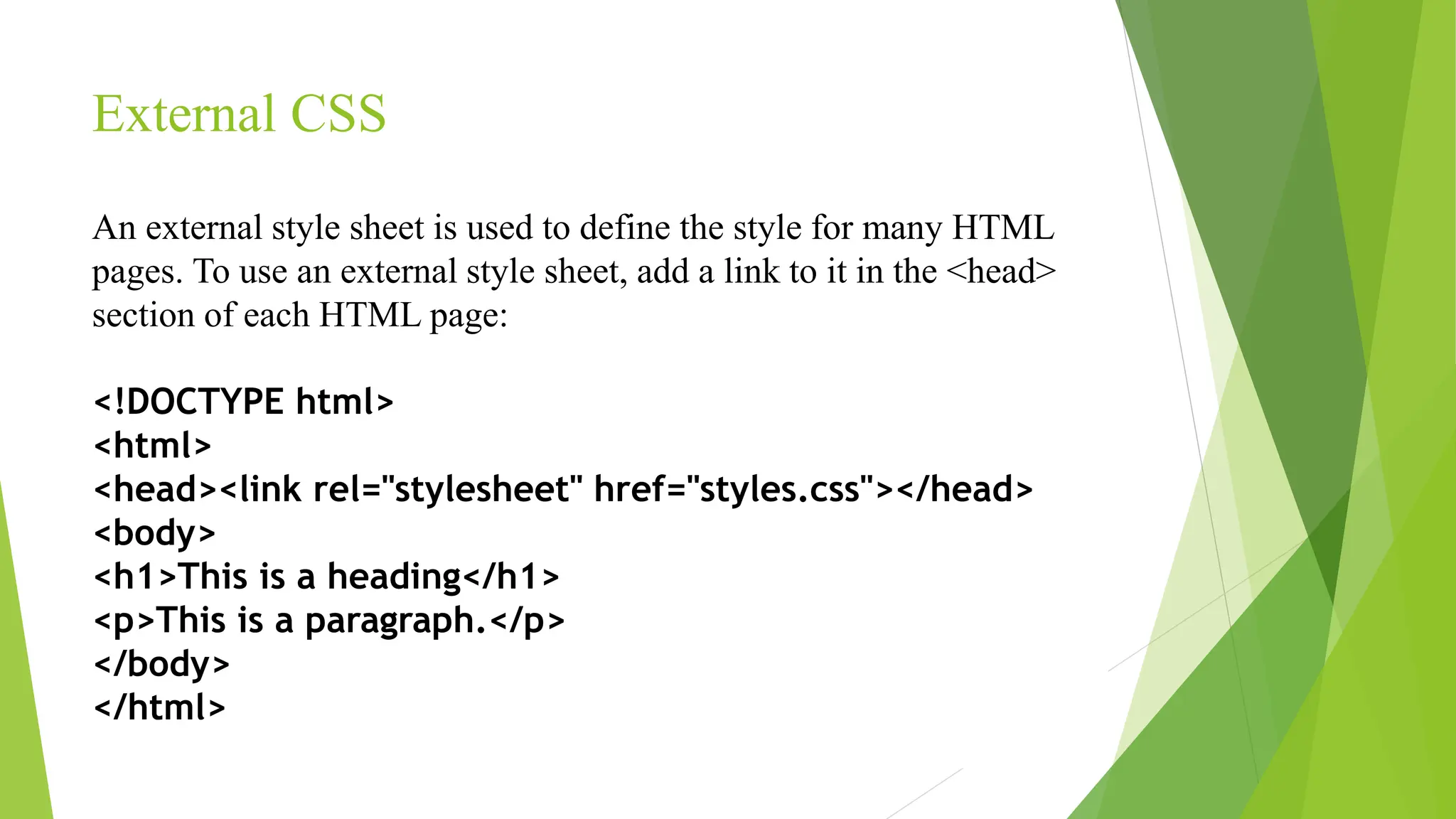 External CSS
An external style sheet is used to define the style for many HTML
pages. To use an external style sheet, add a link to it in the <head>
section of each HTML page:
<!DOCTYPE html>
<html>
<head><link rel="stylesheet" href="styles.css"></head>
<body>
<h1>This is a heading</h1>
<p>This is a paragraph.</p>
</body>
</html>
 