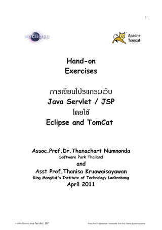 1




                                         Hand-on
                                         Exercises

                                     การเขียนโปรแกรมเว็บ
                                Java Servlet / JSP
                                             โดยใช้
                               Eclipse and TomCat


                Assoc.Prof.Dr.Thanachart Numnonda
                                       Software Park Thailand
                                  and
                    Asst Prof.Thanisa Kruawaisayawan
                  King Mongkut's Institute of Technology Ladkrabang
                                          April 2011




การเขียนโปรแกรม Java Servlet / JSP                   Assoc.Prof.Dr.Thanachart Numnonda/ Asst Prof.Thanisa Kruawaisayawan
 