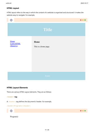 unitii.md 2023-10-17
11 / 25
HTML Layout
HTML layout refers to the way in which the content of a website is organized and structured. It makes the
website easy to navigate. For example,
HTML Layout Elements
There are various HTML Layout elements. They are as follows:
<header> tag
A <header> tag defines the document's header. For example,
<header>Programiz</header>
 