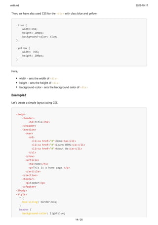 unitii.md 2023-10-17
14 / 25
Then, we have also used CSS for the <div> with class blue and yellow.
.blue {
width:65%;
height: 200px;
background-color: blue;
}
.yellow {
width: 35%;
height: 200px;
}
Here,
width - sets the width of <div>
height - sets the height of <div>
background-color - sets the background color of <div>
Example2
Let's create a simple layout using CSS.
<body>
<header>
<h2>Title</h2>
</header>
<section>
<nav>
<ul>
<li><a href="#">Home</a></li>
<li><a href="#">Learn HTML</a></li>
<li><a href="#">About Us</a></li>
</ul>
</nav>
<article>
<h1>Home</h1>
<p>This is a home page.</p>
</article>
</section>
<footer>
<p>Footer</p>
</footer>
</body>
<style>
* {
box-sizing: border-box;
}
header {
background-color: lightblue;
 