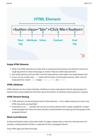 unitii.md 2023-10-17
17 / 25
Empty HTML Elements
While most HTML elements are written with an opening and closing tag, some elements consist of a
single tag and do not have closing tags or content. These are called empty elements.
One empty element you’ll see often is the line break element, which adds a line break between text.
As you can see, simply using <br> creates the line break, no closing tag necessary. Other common
empty elements include <img> (image), <meta>, <link>, and <input>.
HTML Attributes
HTML elements can also contain attributes. Attributes are extra code placed inside the opening tag of an
element that provides additional information about the element. An attribute may be optional or required.
HTML Element Nesting
HTML elements can also be placed inside of other elements — this is called nesting and is key to how
HTML documents are assembled.
Going back to our <p> example, let’s see how an anchor element, which creates a hyperlink, is nested
inside paragraph text. Here, the anchor element is placed between the opening and closing tags of the
paragraph element.
Block-Level Elements
A block-level element takes up the entire width of a page. It always starts a new line in the document. For
example, a heading element will be in a separate line from a paragraph element.
Every HTML page uses these three tags:
 