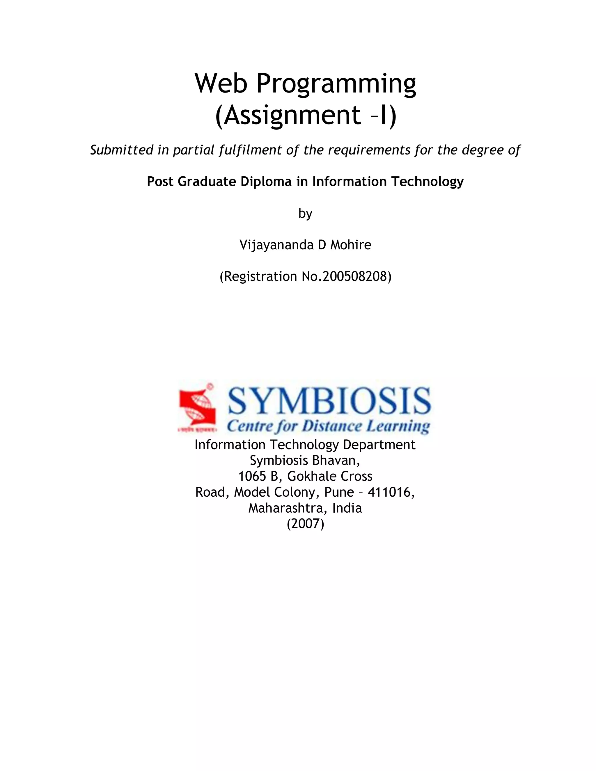 Web Programming (Assignment –I) Submitted in partial fulfilment of the requirements for the degree of Post Graduate Diploma in Information Technology by Vijayananda D Mohire (Registration No.200508208) Information Technology Department Symbiosis Bhavan, 1065 B, Gokhale Cross Road, Model Colony, Pune – 411016, Maharashtra, India (2007) 