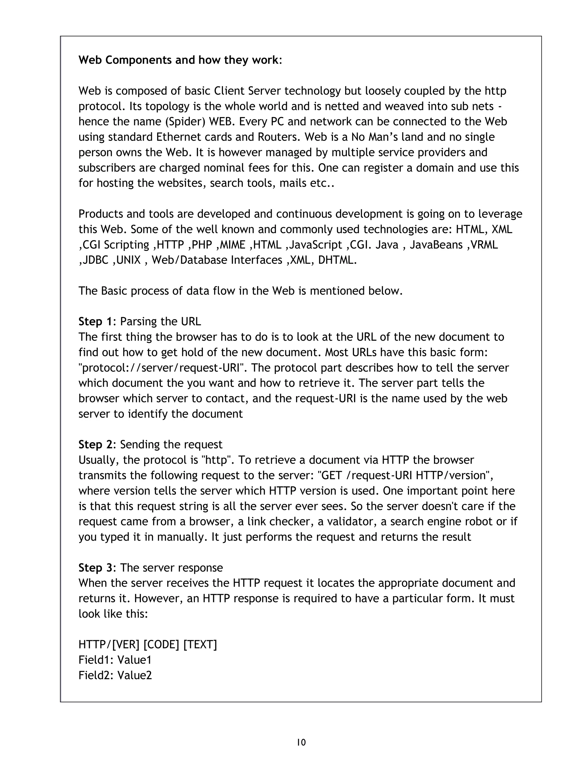 10 Web Components and how they work: Web is composed of basic Client Server technology but loosely coupled by the http protocol. Its topology is the whole world and is netted and weaved into sub nets - hence the name (Spider) WEB. Every PC and network can be connected to the Web using standard Ethernet cards and Routers. Web is a No Man’s land and no single person owns the Web. It is however managed by multiple service providers and subscribers are charged nominal fees for this. One can register a domain and use this for hosting the websites, search tools, mails etc.. Products and tools are developed and continuous development is going on to leverage this Web. Some of the well known and commonly used technologies are: HTML, XML ,CGI Scripting ,HTTP ,PHP ,MIME ,HTML ,JavaScript ,CGI. Java , JavaBeans ,VRML ,JDBC ,UNIX , Web/Database Interfaces ,XML, DHTML. The Basic process of data flow in the Web is mentioned below. Step 1: Parsing the URL The first thing the browser has to do is to look at the URL of the new document to find out how to get hold of the new document. Most URLs have this basic form: "protocol://server/request-URI". The protocol part describes how to tell the server which document the you want and how to retrieve it. The server part tells the browser which server to contact, and the request-URI is the name used by the web server to identify the document Step 2: Sending the request Usually, the protocol is "http". To retrieve a document via HTTP the browser transmits the following request to the server: "GET /request-URI HTTP/version", where version tells the server which HTTP version is used. One important point here is that this request string is all the server ever sees. So the server doesn't care if the request came from a browser, a link checker, a validator, a search engine robot or if you typed it in manually. It just performs the request and returns the result Step 3: The server response When the server receives the HTTP request it locates the appropriate document and returns it. However, an HTTP response is required to have a particular form. It must look like this: HTTP/[VER] [CODE] [TEXT] Field1: Value1 Field2: Value2 
