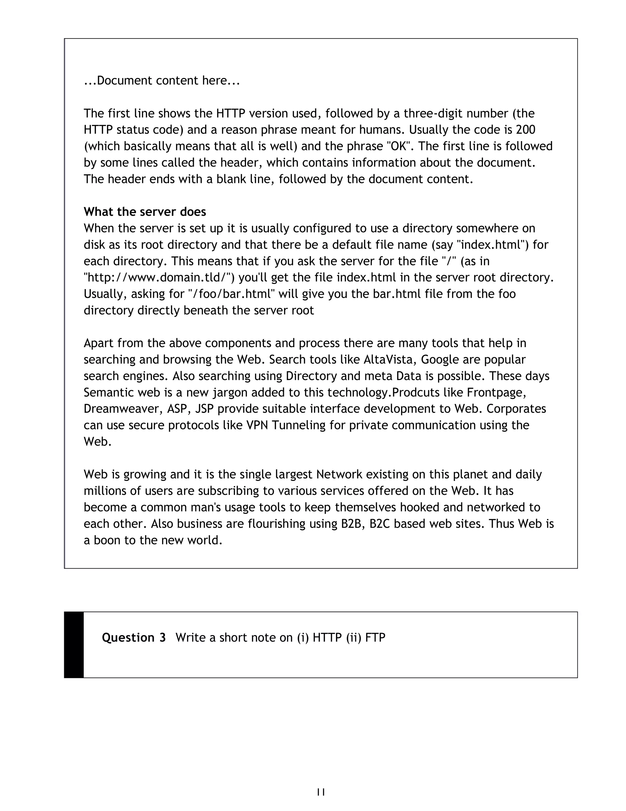 11 ...Document content here... The first line shows the HTTP version used, followed by a three-digit number (the HTTP status code) and a reason phrase meant for humans. Usually the code is 200 (which basically means that all is well) and the phrase "OK". The first line is followed by some lines called the header, which contains information about the document. The header ends with a blank line, followed by the document content. What the server does When the server is set up it is usually configured to use a directory somewhere on disk as its root directory and that there be a default file name (say "index.html") for each directory. This means that if you ask the server for the file "/" (as in "http://www.domain.tld/") you'll get the file index.html in the server root directory. Usually, asking for "/foo/bar.html" will give you the bar.html file from the foo directory directly beneath the server root Apart from the above components and process there are many tools that help in searching and browsing the Web. Search tools like AltaVista, Google are popular search engines. Also searching using Directory and meta Data is possible. These days Semantic web is a new jargon added to this technology.Prodcuts like Frontpage, Dreamweaver, ASP, JSP provide suitable interface development to Web. Corporates can use secure protocols like VPN Tunneling for private communication using the Web. Web is growing and it is the single largest Network existing on this planet and daily millions of users are subscribing to various services offered on the Web. It has become a common man's usage tools to keep themselves hooked and networked to each other. Also business are flourishing using B2B, B2C based web sites. Thus Web is a boon to the new world. Question 3 Write a short note on (i) HTTP (ii) FTP 