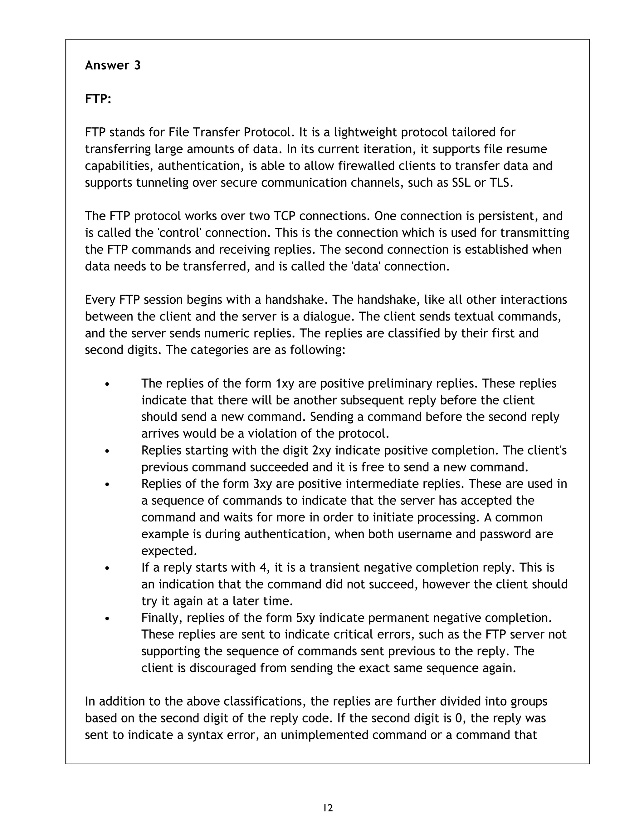 12 Answer 3 FTP: FTP stands for File Transfer Protocol. It is a lightweight protocol tailored for transferring large amounts of data. In its current iteration, it supports file resume capabilities, authentication, is able to allow firewalled clients to transfer data and supports tunneling over secure communication channels, such as SSL or TLS. The FTP protocol works over two TCP connections. One connection is persistent, and is called the 'control' connection. This is the connection which is used for transmitting the FTP commands and receiving replies. The second connection is established when data needs to be transferred, and is called the 'data' connection. Every FTP session begins with a handshake. The handshake, like all other interactions between the client and the server is a dialogue. The client sends textual commands, and the server sends numeric replies. The replies are classified by their first and second digits. The categories are as following: • The replies of the form 1xy are positive preliminary replies. These replies indicate that there will be another subsequent reply before the client should send a new command. Sending a command before the second reply arrives would be a violation of the protocol. • Replies starting with the digit 2xy indicate positive completion. The client's previous command succeeded and it is free to send a new command. • Replies of the form 3xy are positive intermediate replies. These are used in a sequence of commands to indicate that the server has accepted the command and waits for more in order to initiate processing. A common example is during authentication, when both username and password are expected. • If a reply starts with 4, it is a transient negative completion reply. This is an indication that the command did not succeed, however the client should try it again at a later time. • Finally, replies of the form 5xy indicate permanent negative completion. These replies are sent to indicate critical errors, such as the FTP server not supporting the sequence of commands sent previous to the reply. The client is discouraged from sending the exact same sequence again. In addition to the above classifications, the replies are further divided into groups based on the second digit of the reply code. If the second digit is 0, the reply was sent to indicate a syntax error, an unimplemented command or a command that 
