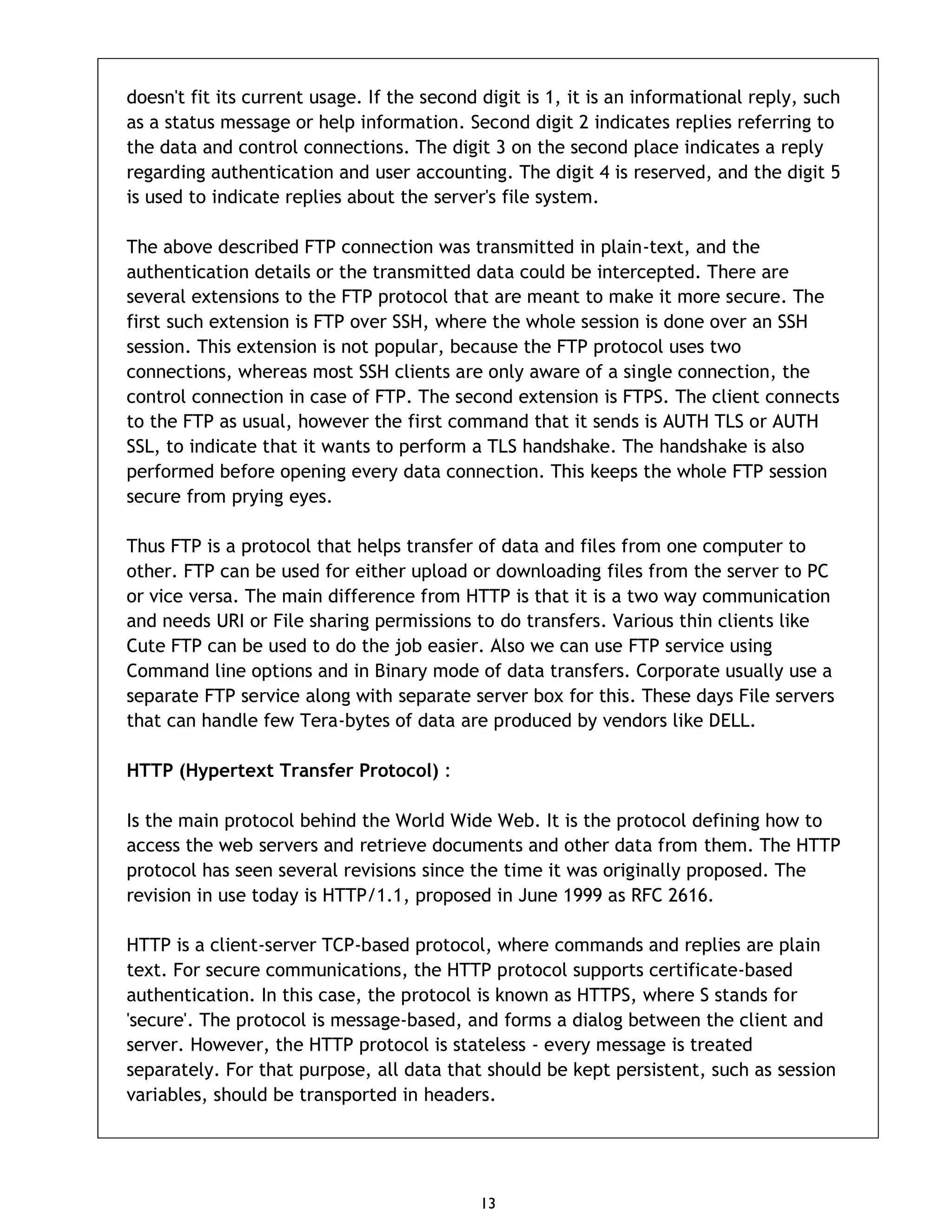13 doesn't fit its current usage. If the second digit is 1, it is an informational reply, such as a status message or help information. Second digit 2 indicates replies referring to the data and control connections. The digit 3 on the second place indicates a reply regarding authentication and user accounting. The digit 4 is reserved, and the digit 5 is used to indicate replies about the server's file system. The above described FTP connection was transmitted in plain-text, and the authentication details or the transmitted data could be intercepted. There are several extensions to the FTP protocol that are meant to make it more secure. The first such extension is FTP over SSH, where the whole session is done over an SSH session. This extension is not popular, because the FTP protocol uses two connections, whereas most SSH clients are only aware of a single connection, the control connection in case of FTP. The second extension is FTPS. The client connects to the FTP as usual, however the first command that it sends is AUTH TLS or AUTH SSL, to indicate that it wants to perform a TLS handshake. The handshake is also performed before opening every data connection. This keeps the whole FTP session secure from prying eyes. Thus FTP is a protocol that helps transfer of data and files from one computer to other. FTP can be used for either upload or downloading files from the server to PC or vice versa. The main difference from HTTP is that it is a two way communication and needs URI or File sharing permissions to do transfers. Various thin clients like Cute FTP can be used to do the job easier. Also we can use FTP service using Command line options and in Binary mode of data transfers. Corporate usually use a separate FTP service along with separate server box for this. These days File servers that can handle few Tera-bytes of data are produced by vendors like DELL. HTTP (Hypertext Transfer Protocol) : Is the main protocol behind the World Wide Web. It is the protocol defining how to access the web servers and retrieve documents and other data from them. The HTTP protocol has seen several revisions since the time it was originally proposed. The revision in use today is HTTP/1.1, proposed in June 1999 as RFC 2616. HTTP is a client-server TCP-based protocol, where commands and replies are plain text. For secure communications, the HTTP protocol supports certificate-based authentication. In this case, the protocol is known as HTTPS, where S stands for 'secure'. The protocol is message-based, and forms a dialog between the client and server. However, the HTTP protocol is stateless - every message is treated separately. For that purpose, all data that should be kept persistent, such as session variables, should be transported in headers. 