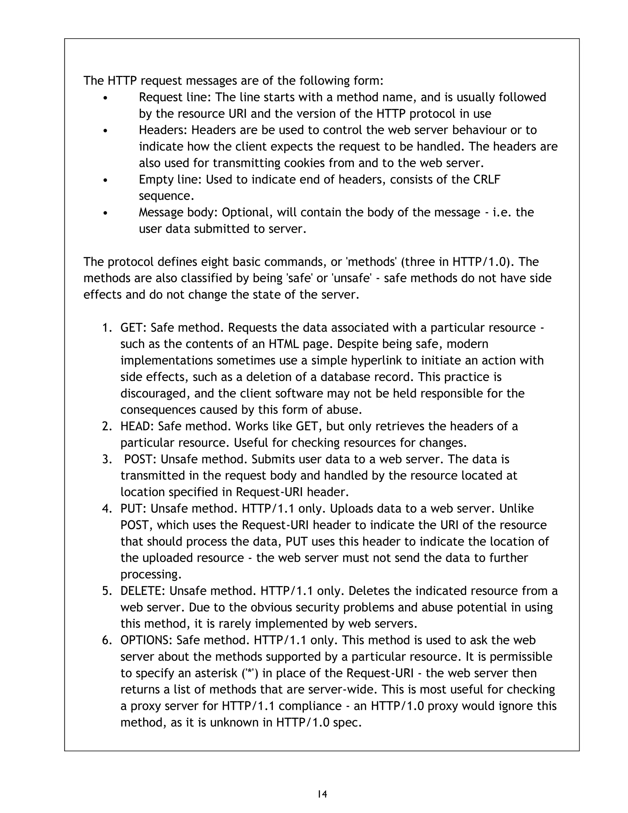 14 The HTTP request messages are of the following form: • Request line: The line starts with a method name, and is usually followed by the resource URI and the version of the HTTP protocol in use • Headers: Headers are be used to control the web server behaviour or to indicate how the client expects the request to be handled. The headers are also used for transmitting cookies from and to the web server. • Empty line: Used to indicate end of headers, consists of the CRLF sequence. • Message body: Optional, will contain the body of the message - i.e. the user data submitted to server. The protocol defines eight basic commands, or 'methods' (three in HTTP/1.0). The methods are also classified by being 'safe' or 'unsafe' - safe methods do not have side effects and do not change the state of the server. 1. GET: Safe method. Requests the data associated with a particular resource - such as the contents of an HTML page. Despite being safe, modern implementations sometimes use a simple hyperlink to initiate an action with side effects, such as a deletion of a database record. This practice is discouraged, and the client software may not be held responsible for the consequences caused by this form of abuse. 2. HEAD: Safe method. Works like GET, but only retrieves the headers of a particular resource. Useful for checking resources for changes. 3. POST: Unsafe method. Submits user data to a web server. The data is transmitted in the request body and handled by the resource located at location specified in Request-URI header. 4. PUT: Unsafe method. HTTP/1.1 only. Uploads data to a web server. Unlike POST, which uses the Request-URI header to indicate the URI of the resource that should process the data, PUT uses this header to indicate the location of the uploaded resource - the web server must not send the data to further processing. 5. DELETE: Unsafe method. HTTP/1.1 only. Deletes the indicated resource from a web server. Due to the obvious security problems and abuse potential in using this method, it is rarely implemented by web servers. 6. OPTIONS: Safe method. HTTP/1.1 only. This method is used to ask the web server about the methods supported by a particular resource. It is permissible to specify an asterisk ('*') in place of the Request-URI - the web server then returns a list of methods that are server-wide. This is most useful for checking a proxy server for HTTP/1.1 compliance - an HTTP/1.0 proxy would ignore this method, as it is unknown in HTTP/1.0 spec. 