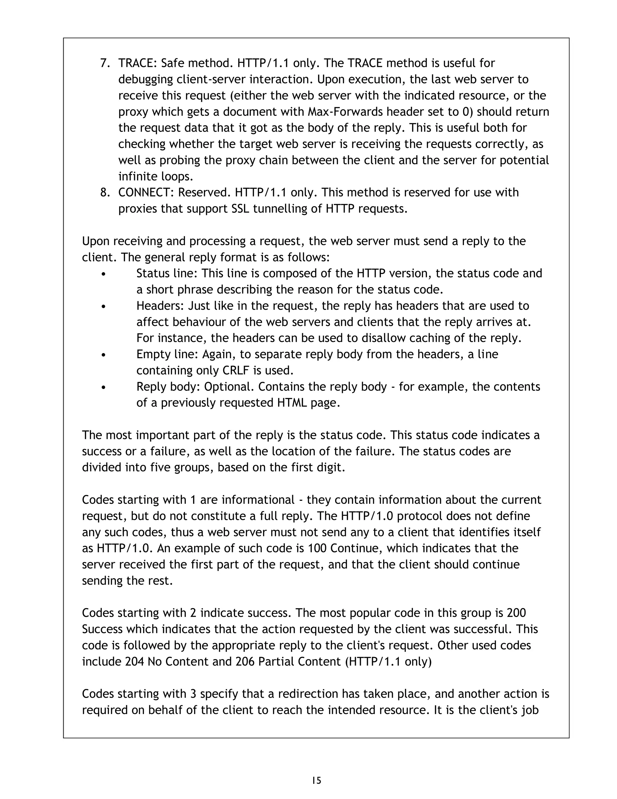 15 7. TRACE: Safe method. HTTP/1.1 only. The TRACE method is useful for debugging client-server interaction. Upon execution, the last web server to receive this request (either the web server with the indicated resource, or the proxy which gets a document with Max-Forwards header set to 0) should return the request data that it got as the body of the reply. This is useful both for checking whether the target web server is receiving the requests correctly, as well as probing the proxy chain between the client and the server for potential infinite loops. 8. CONNECT: Reserved. HTTP/1.1 only. This method is reserved for use with proxies that support SSL tunnelling of HTTP requests. Upon receiving and processing a request, the web server must send a reply to the client. The general reply format is as follows: • Status line: This line is composed of the HTTP version, the status code and a short phrase describing the reason for the status code. • Headers: Just like in the request, the reply has headers that are used to affect behaviour of the web servers and clients that the reply arrives at. For instance, the headers can be used to disallow caching of the reply. • Empty line: Again, to separate reply body from the headers, a line containing only CRLF is used. • Reply body: Optional. Contains the reply body - for example, the contents of a previously requested HTML page. The most important part of the reply is the status code. This status code indicates a success or a failure, as well as the location of the failure. The status codes are divided into five groups, based on the first digit. Codes starting with 1 are informational - they contain information about the current request, but do not constitute a full reply. The HTTP/1.0 protocol does not define any such codes, thus a web server must not send any to a client that identifies itself as HTTP/1.0. An example of such code is 100 Continue, which indicates that the server received the first part of the request, and that the client should continue sending the rest. Codes starting with 2 indicate success. The most popular code in this group is 200 Success which indicates that the action requested by the client was successful. This code is followed by the appropriate reply to the client's request. Other used codes include 204 No Content and 206 Partial Content (HTTP/1.1 only) Codes starting with 3 specify that a redirection has taken place, and another action is required on behalf of the client to reach the intended resource. It is the client's job 