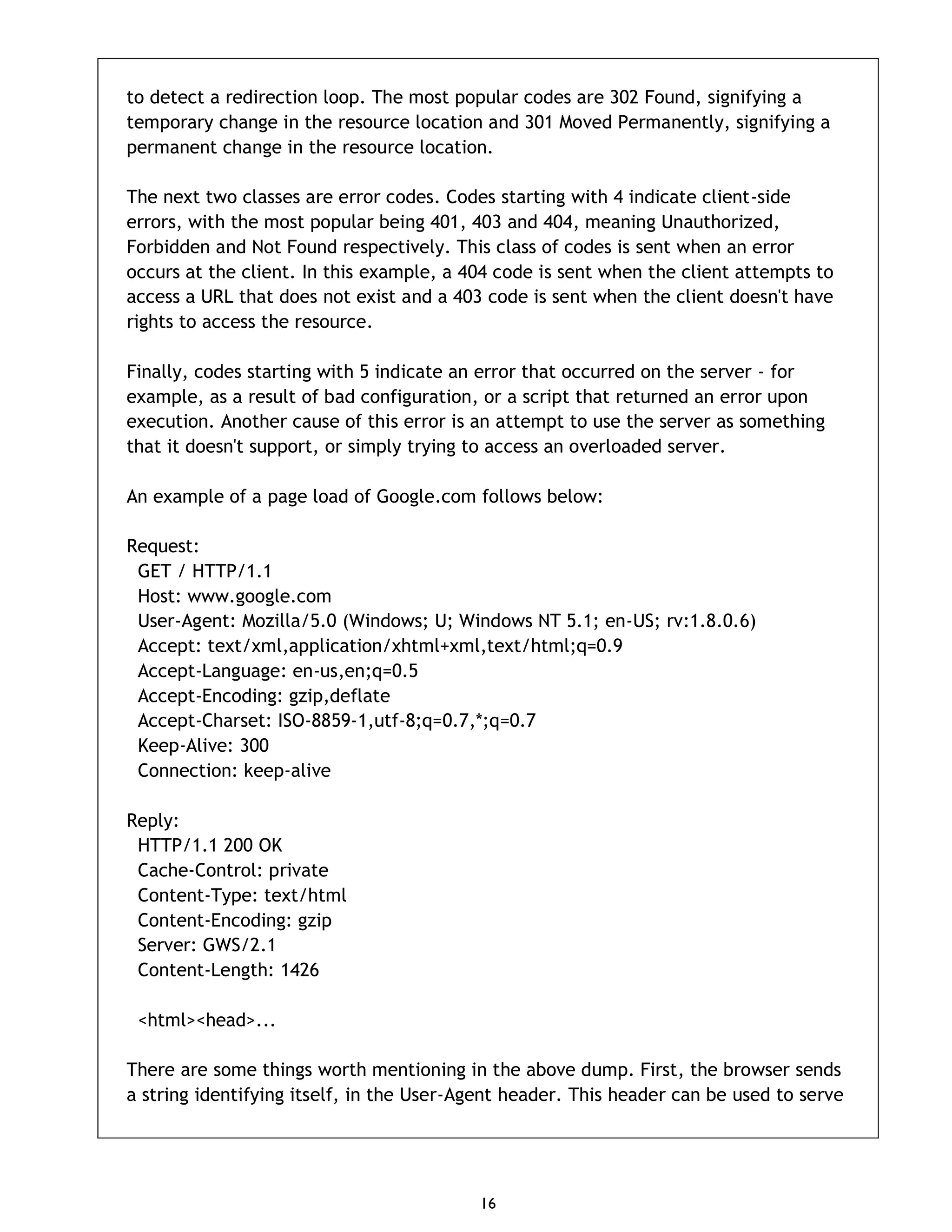 16 to detect a redirection loop. The most popular codes are 302 Found, signifying a temporary change in the resource location and 301 Moved Permanently, signifying a permanent change in the resource location. The next two classes are error codes. Codes starting with 4 indicate client-side errors, with the most popular being 401, 403 and 404, meaning Unauthorized, Forbidden and Not Found respectively. This class of codes is sent when an error occurs at the client. In this example, a 404 code is sent when the client attempts to access a URL that does not exist and a 403 code is sent when the client doesn't have rights to access the resource. Finally, codes starting with 5 indicate an error that occurred on the server - for example, as a result of bad configuration, or a script that returned an error upon execution. Another cause of this error is an attempt to use the server as something that it doesn't support, or simply trying to access an overloaded server. An example of a page load of Google.com follows below: Request: GET / HTTP/1.1 Host: www.google.com User-Agent: Mozilla/5.0 (Windows; U; Windows NT 5.1; en-US; rv:1.8.0.6) Accept: text/xml,application/xhtml+xml,text/html;q=0.9 Accept-Language: en-us,en;q=0.5 Accept-Encoding: gzip,deflate Accept-Charset: ISO-8859-1,utf-8;q=0.7,*;q=0.7 Keep-Alive: 300 Connection: keep-alive Reply: HTTP/1.1 200 OK Cache-Control: private Content-Type: text/html Content-Encoding: gzip Server: GWS/2.1 Content-Length: 1426 <html><head>... There are some things worth mentioning in the above dump. First, the browser sends a string identifying itself, in the User-Agent header. This header can be used to serve 