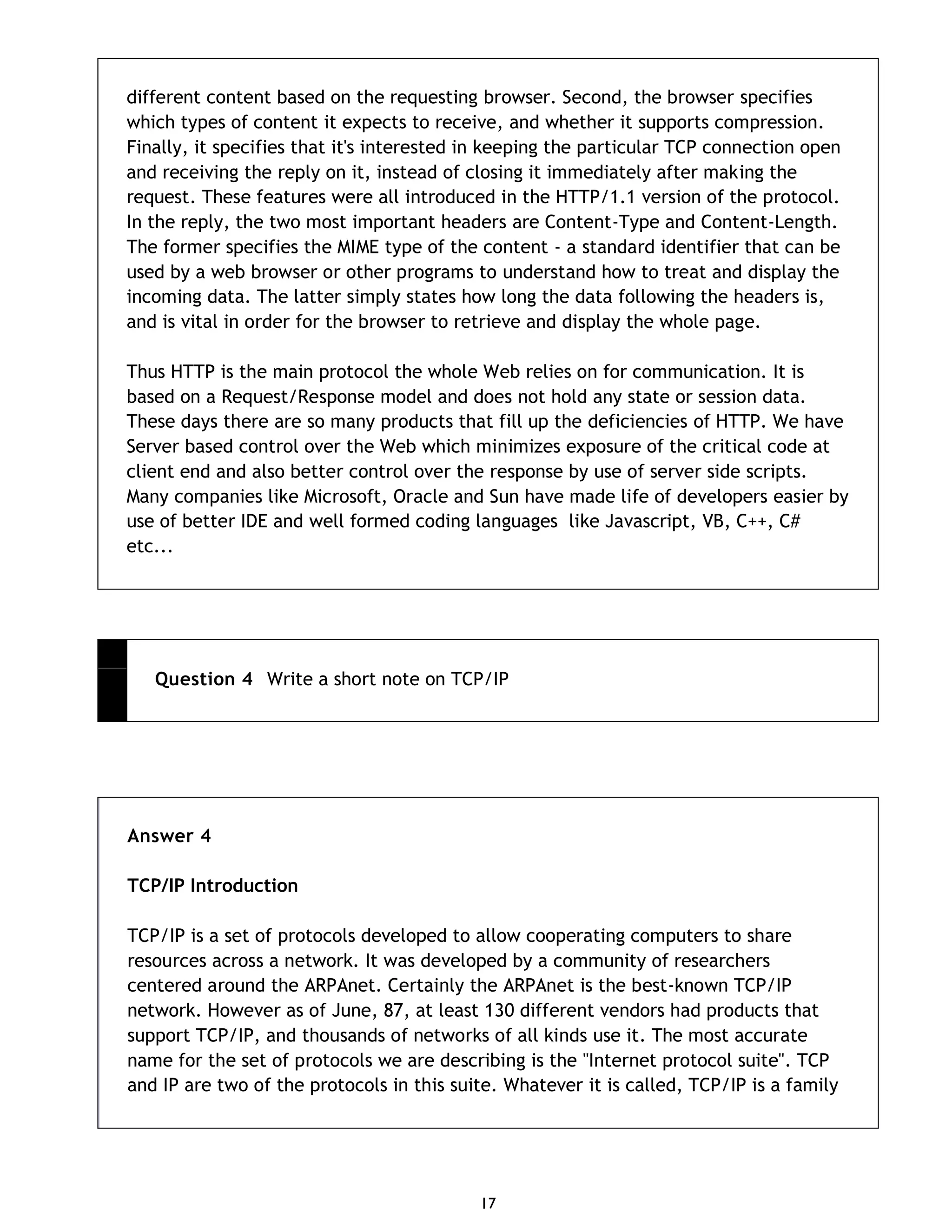 17 different content based on the requesting browser. Second, the browser specifies which types of content it expects to receive, and whether it supports compression. Finally, it specifies that it's interested in keeping the particular TCP connection open and receiving the reply on it, instead of closing it immediately after making the request. These features were all introduced in the HTTP/1.1 version of the protocol. In the reply, the two most important headers are Content-Type and Content-Length. The former specifies the MIME type of the content - a standard identifier that can be used by a web browser or other programs to understand how to treat and display the incoming data. The latter simply states how long the data following the headers is, and is vital in order for the browser to retrieve and display the whole page. Thus HTTP is the main protocol the whole Web relies on for communication. It is based on a Request/Response model and does not hold any state or session data. These days there are so many products that fill up the deficiencies of HTTP. We have Server based control over the Web which minimizes exposure of the critical code at client end and also better control over the response by use of server side scripts. Many companies like Microsoft, Oracle and Sun have made life of developers easier by use of better IDE and well formed coding languages like Javascript, VB, C++, C# etc... Question 4 Write a short note on TCP/IP Answer 4 TCP/IP Introduction TCP/IP is a set of protocols developed to allow cooperating computers to share resources across a network. It was developed by a community of researchers centered around the ARPAnet. Certainly the ARPAnet is the best-known TCP/IP network. However as of June, 87, at least 130 different vendors had products that support TCP/IP, and thousands of networks of all kinds use it. The most accurate name for the set of protocols we are describing is the "Internet protocol suite". TCP and IP are two of the protocols in this suite. Whatever it is called, TCP/IP is a family 