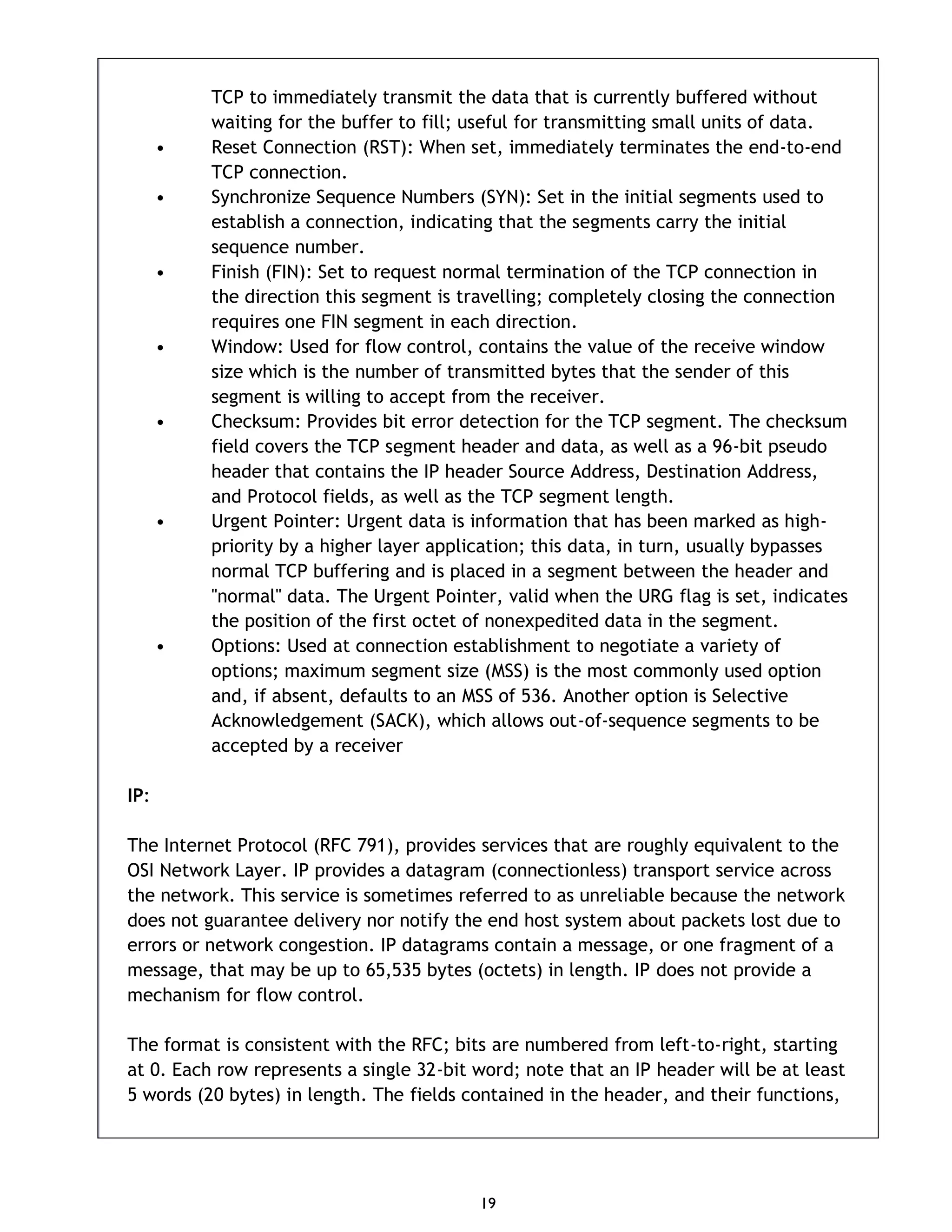 19 TCP to immediately transmit the data that is currently buffered without waiting for the buffer to fill; useful for transmitting small units of data. • Reset Connection (RST): When set, immediately terminates the end-to-end TCP connection. • Synchronize Sequence Numbers (SYN): Set in the initial segments used to establish a connection, indicating that the segments carry the initial sequence number. • Finish (FIN): Set to request normal termination of the TCP connection in the direction this segment is travelling; completely closing the connection requires one FIN segment in each direction. • Window: Used for flow control, contains the value of the receive window size which is the number of transmitted bytes that the sender of this segment is willing to accept from the receiver. • Checksum: Provides bit error detection for the TCP segment. The checksum field covers the TCP segment header and data, as well as a 96-bit pseudo header that contains the IP header Source Address, Destination Address, and Protocol fields, as well as the TCP segment length. • Urgent Pointer: Urgent data is information that has been marked as high- priority by a higher layer application; this data, in turn, usually bypasses normal TCP buffering and is placed in a segment between the header and "normal" data. The Urgent Pointer, valid when the URG flag is set, indicates the position of the first octet of nonexpedited data in the segment. • Options: Used at connection establishment to negotiate a variety of options; maximum segment size (MSS) is the most commonly used option and, if absent, defaults to an MSS of 536. Another option is Selective Acknowledgement (SACK), which allows out-of-sequence segments to be accepted by a receiver IP: The Internet Protocol (RFC 791), provides services that are roughly equivalent to the OSI Network Layer. IP provides a datagram (connectionless) transport service across the network. This service is sometimes referred to as unreliable because the network does not guarantee delivery nor notify the end host system about packets lost due to errors or network congestion. IP datagrams contain a message, or one fragment of a message, that may be up to 65,535 bytes (octets) in length. IP does not provide a mechanism for flow control. The format is consistent with the RFC; bits are numbered from left-to-right, starting at 0. Each row represents a single 32-bit word; note that an IP header will be at least 5 words (20 bytes) in length. The fields contained in the header, and their functions, 