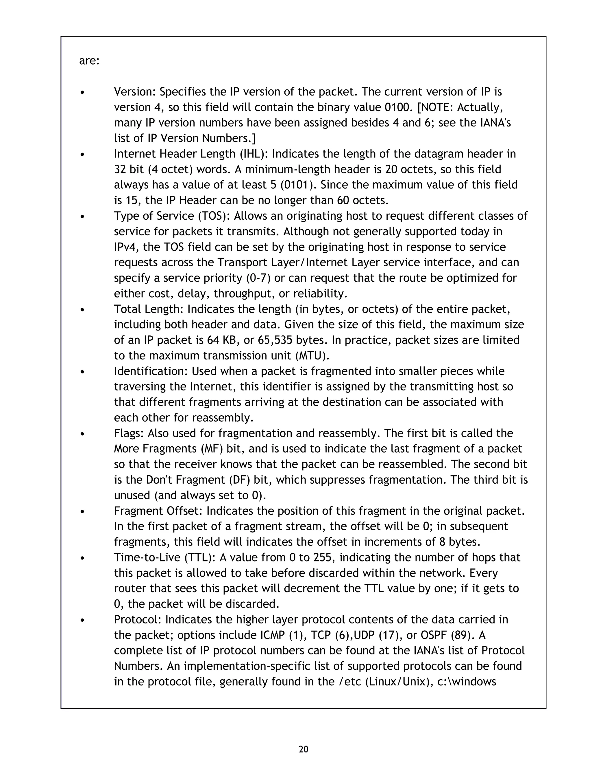20 are: • Version: Specifies the IP version of the packet. The current version of IP is version 4, so this field will contain the binary value 0100. [NOTE: Actually, many IP version numbers have been assigned besides 4 and 6; see the IANA's list of IP Version Numbers.] • Internet Header Length (IHL): Indicates the length of the datagram header in 32 bit (4 octet) words. A minimum-length header is 20 octets, so this field always has a value of at least 5 (0101). Since the maximum value of this field is 15, the IP Header can be no longer than 60 octets. • Type of Service (TOS): Allows an originating host to request different classes of service for packets it transmits. Although not generally supported today in IPv4, the TOS field can be set by the originating host in response to service requests across the Transport Layer/Internet Layer service interface, and can specify a service priority (0-7) or can request that the route be optimized for either cost, delay, throughput, or reliability. • Total Length: Indicates the length (in bytes, or octets) of the entire packet, including both header and data. Given the size of this field, the maximum size of an IP packet is 64 KB, or 65,535 bytes. In practice, packet sizes are limited to the maximum transmission unit (MTU). • Identification: Used when a packet is fragmented into smaller pieces while traversing the Internet, this identifier is assigned by the transmitting host so that different fragments arriving at the destination can be associated with each other for reassembly. • Flags: Also used for fragmentation and reassembly. The first bit is called the More Fragments (MF) bit, and is used to indicate the last fragment of a packet so that the receiver knows that the packet can be reassembled. The second bit is the Don't Fragment (DF) bit, which suppresses fragmentation. The third bit is unused (and always set to 0). • Fragment Offset: Indicates the position of this fragment in the original packet. In the first packet of a fragment stream, the offset will be 0; in subsequent fragments, this field will indicates the offset in increments of 8 bytes. • Time-to-Live (TTL): A value from 0 to 255, indicating the number of hops that this packet is allowed to take before discarded within the network. Every router that sees this packet will decrement the TTL value by one; if it gets to 0, the packet will be discarded. • Protocol: Indicates the higher layer protocol contents of the data carried in the packet; options include ICMP (1), TCP (6),UDP (17), or OSPF (89). A complete list of IP protocol numbers can be found at the IANA's list of Protocol Numbers. An implementation-specific list of supported protocols can be found in the protocol file, generally found in the /etc (Linux/Unix), c:windows 