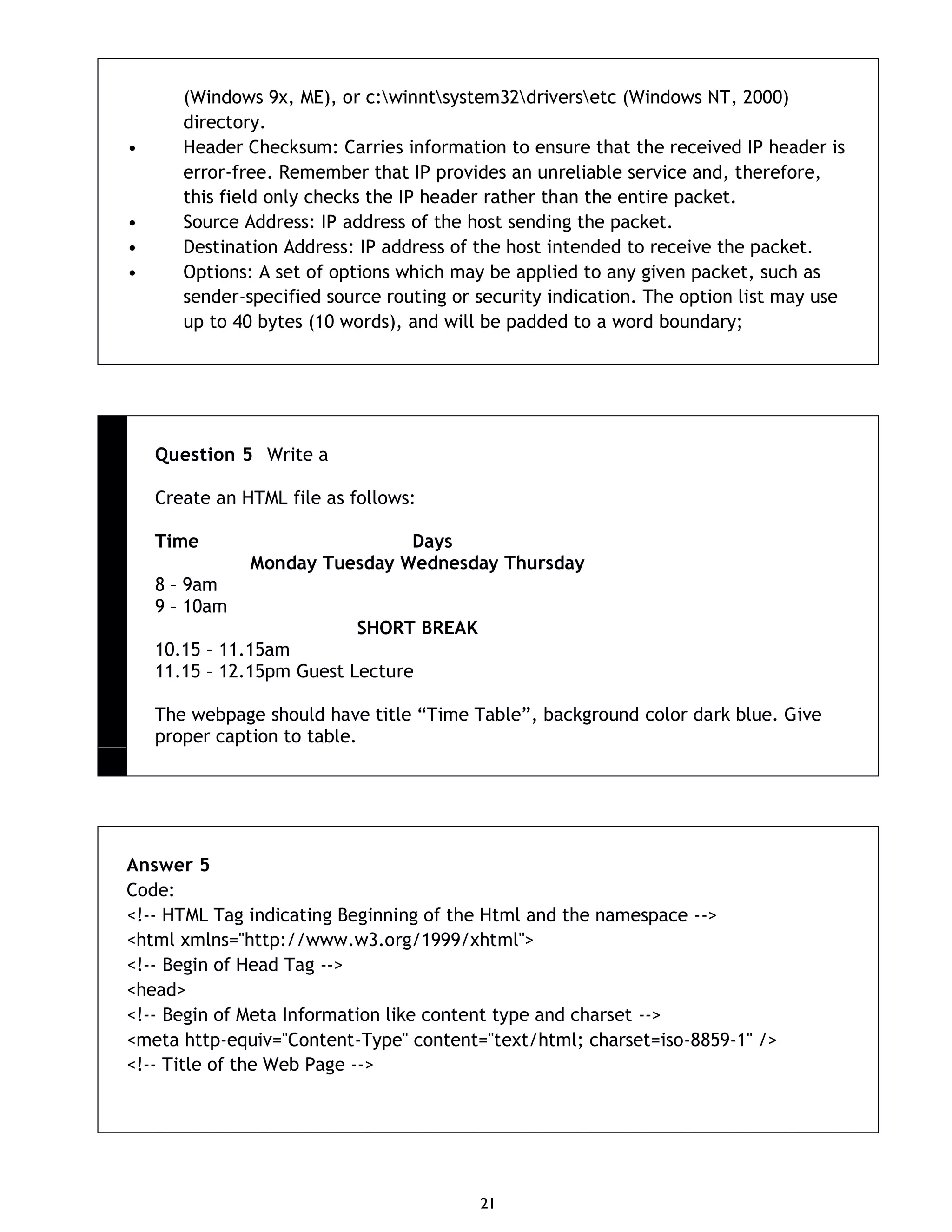 21 (Windows 9x, ME), or c:winntsystem32driversetc (Windows NT, 2000) directory. • Header Checksum: Carries information to ensure that the received IP header is error-free. Remember that IP provides an unreliable service and, therefore, this field only checks the IP header rather than the entire packet. • Source Address: IP address of the host sending the packet. • Destination Address: IP address of the host intended to receive the packet. • Options: A set of options which may be applied to any given packet, such as sender-specified source routing or security indication. The option list may use up to 40 bytes (10 words), and will be padded to a word boundary; Question 5 Write a Create an HTML file as follows: Time Days Monday Tuesday Wednesday Thursday 8 – 9am 9 – 10am SHORT BREAK 10.15 – 11.15am 11.15 – 12.15pm Guest Lecture The webpage should have title “Time Table”, background color dark blue. Give proper caption to table. Answer 5 Code: <!-- HTML Tag indicating Beginning of the Html and the namespace --> <html xmlns="http://www.w3.org/1999/xhtml"> <!-- Begin of Head Tag --> <head> <!-- Begin of Meta Information like content type and charset --> <meta http-equiv="Content-Type" content="text/html; charset=iso-8859-1" /> <!-- Title of the Web Page --> 