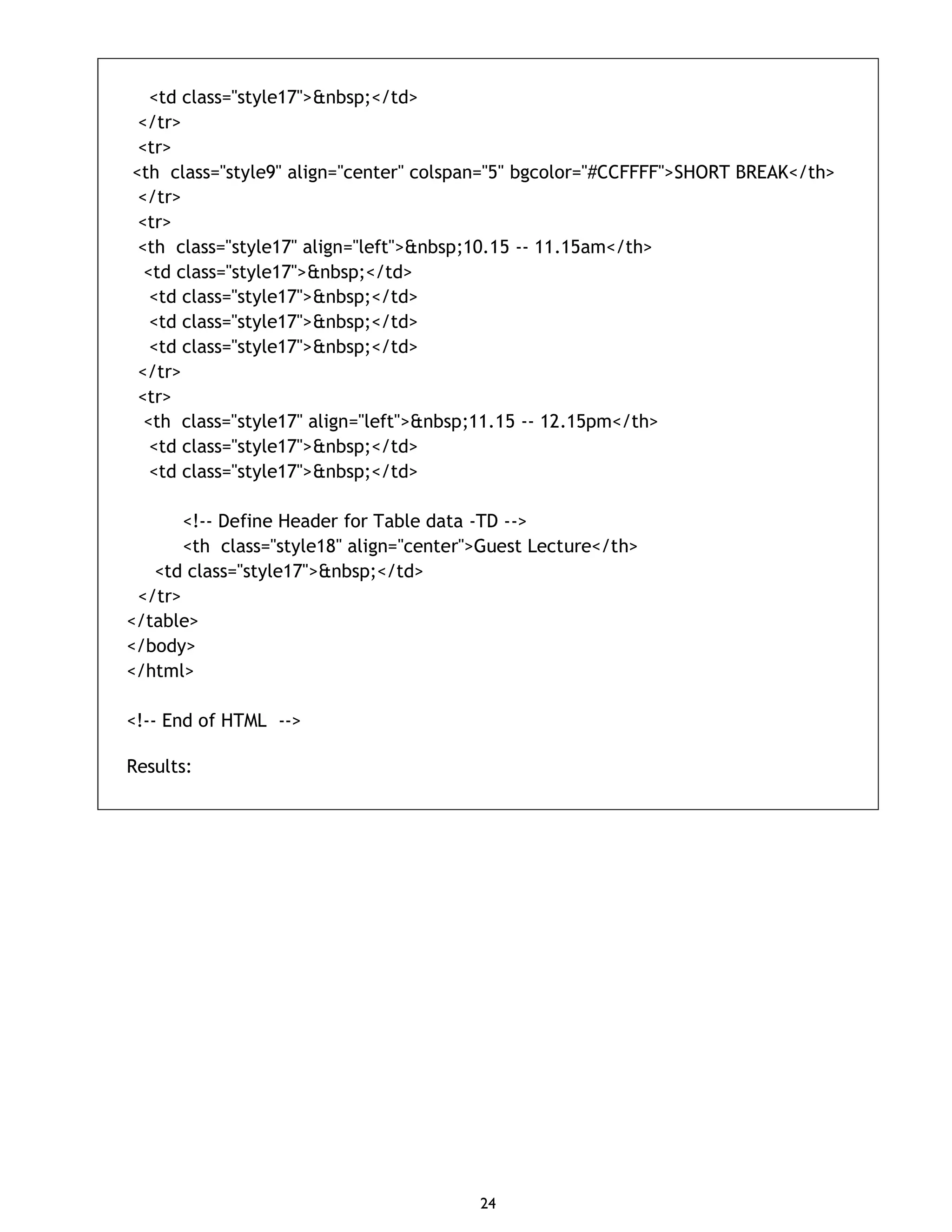 24 <td class="style17">&nbsp;</td> </tr> <tr> <th class="style9" align="center" colspan="5" bgcolor="#CCFFFF">SHORT BREAK</th> </tr> <tr> <th class="style17" align="left">&nbsp;10.15 -- 11.15am</th> <td class="style17">&nbsp;</td> <td class="style17">&nbsp;</td> <td class="style17">&nbsp;</td> <td class="style17">&nbsp;</td> </tr> <tr> <th class="style17" align="left">&nbsp;11.15 -- 12.15pm</th> <td class="style17">&nbsp;</td> <td class="style17">&nbsp;</td> <!-- Define Header for Table data -TD --> <th class="style18" align="center">Guest Lecture</th> <td class="style17">&nbsp;</td> </tr> </table> </body> </html> <!-- End of HTML --> Results: 