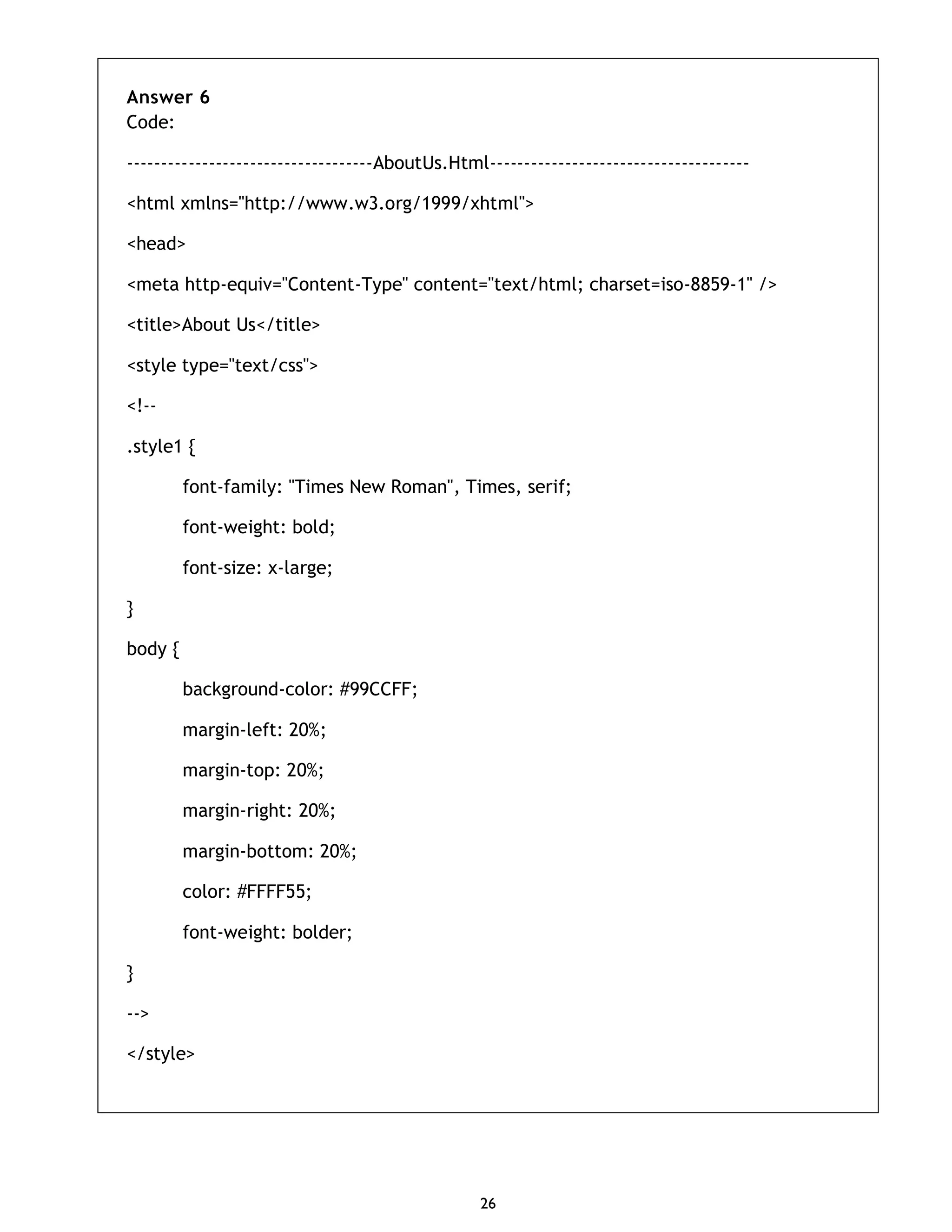 26 Answer 6 Code: ------------------------------------AboutUs.Html-------------------------------------- <html xmlns="http://www.w3.org/1999/xhtml"> <head> <meta http-equiv="Content-Type" content="text/html; charset=iso-8859-1" /> <title>About Us</title> <style type="text/css"> <!-- .style1 { font-family: "Times New Roman", Times, serif; font-weight: bold; font-size: x-large; } body { background-color: #99CCFF; margin-left: 20%; margin-top: 20%; margin-right: 20%; margin-bottom: 20%; color: #FFFF55; font-weight: bolder; } --> </style> 