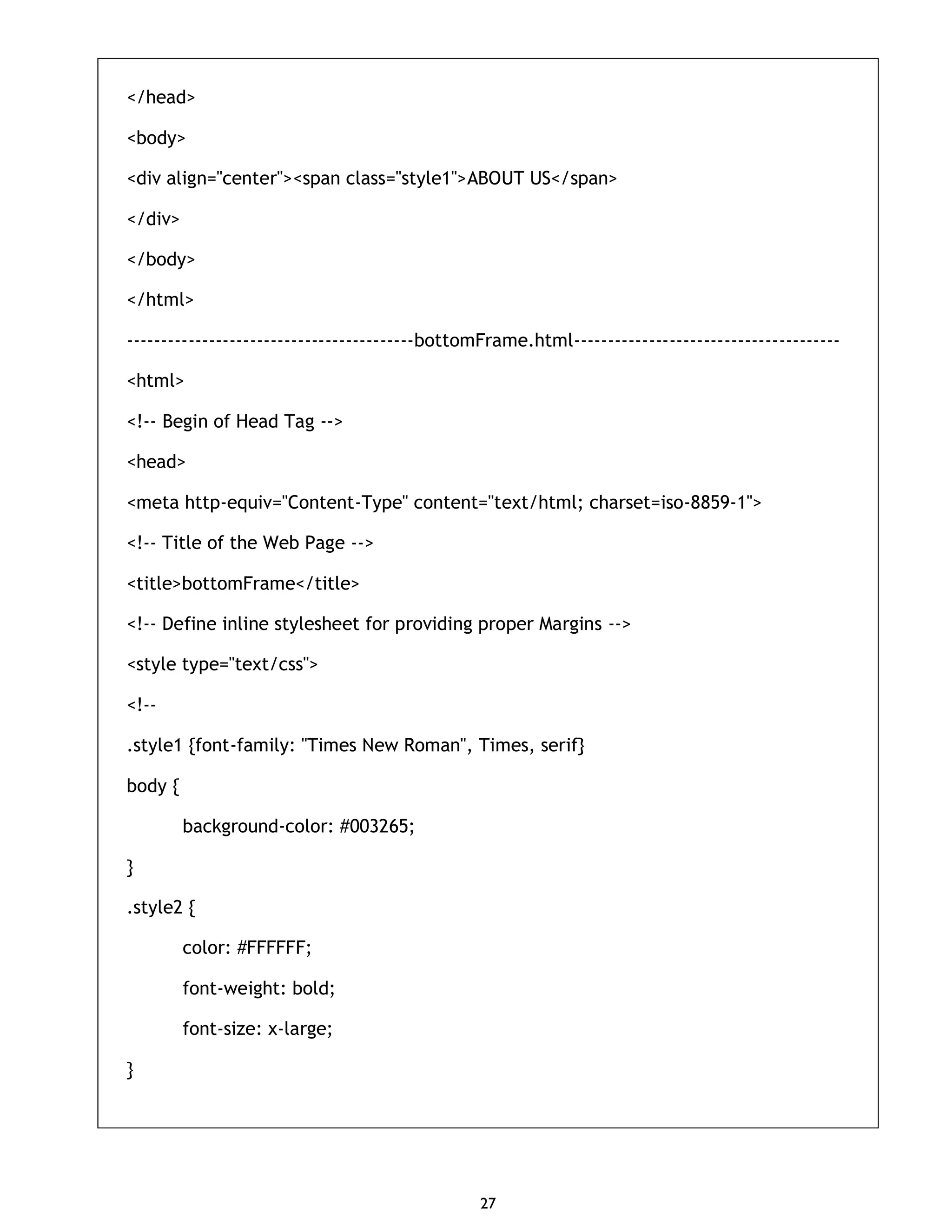 27 </head> <body> <div align="center"><span class="style1">ABOUT US</span> </div> </body> </html> ------------------------------------------bottomFrame.html--------------------------------------- <html> <!-- Begin of Head Tag --> <head> <meta http-equiv="Content-Type" content="text/html; charset=iso-8859-1"> <!-- Title of the Web Page --> <title>bottomFrame</title> <!-- Define inline stylesheet for providing proper Margins --> <style type="text/css"> <!-- .style1 {font-family: "Times New Roman", Times, serif} body { background-color: #003265; } .style2 { color: #FFFFFF; font-weight: bold; font-size: x-large; } 
