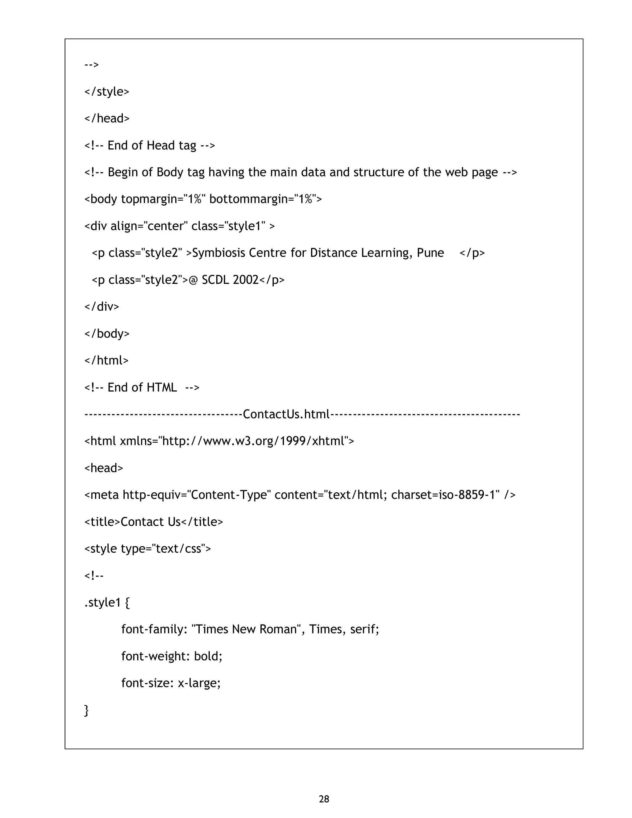 28 --> </style> </head> <!-- End of Head tag --> <!-- Begin of Body tag having the main data and structure of the web page --> <body topmargin="1%" bottommargin="1%"> <div align="center" class="style1" > <p class="style2" >Symbiosis Centre for Distance Learning, Pune </p> <p class="style2">@ SCDL 2002</p> </div> </body> </html> <!-- End of HTML --> -----------------------------------ContactUs.html------------------------------------------ <html xmlns="http://www.w3.org/1999/xhtml"> <head> <meta http-equiv="Content-Type" content="text/html; charset=iso-8859-1" /> <title>Contact Us</title> <style type="text/css"> <!-- .style1 { font-family: "Times New Roman", Times, serif; font-weight: bold; font-size: x-large; } 