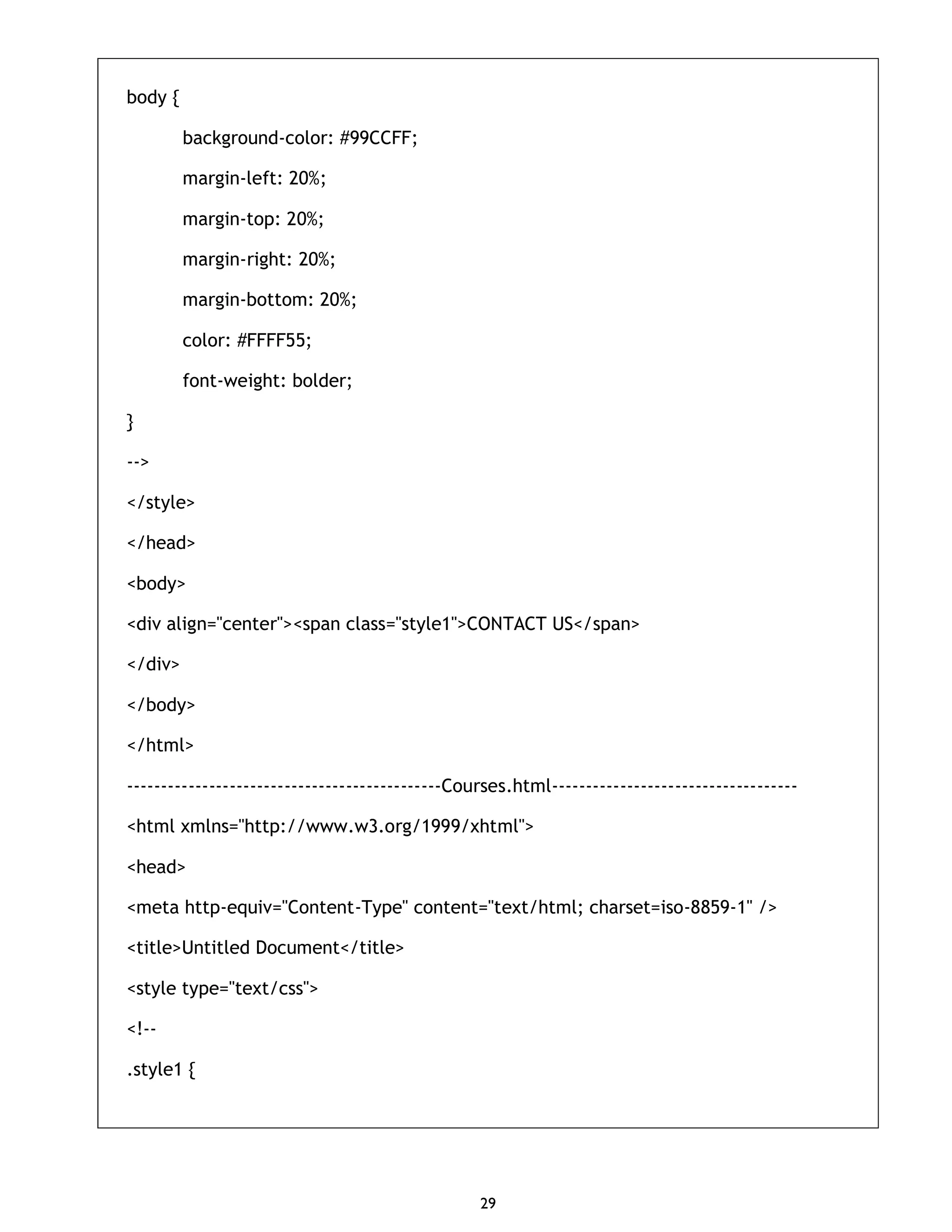 29 body { background-color: #99CCFF; margin-left: 20%; margin-top: 20%; margin-right: 20%; margin-bottom: 20%; color: #FFFF55; font-weight: bolder; } --> </style> </head> <body> <div align="center"><span class="style1">CONTACT US</span> </div> </body> </html> ----------------------------------------------Courses.html------------------------------------ <html xmlns="http://www.w3.org/1999/xhtml"> <head> <meta http-equiv="Content-Type" content="text/html; charset=iso-8859-1" /> <title>Untitled Document</title> <style type="text/css"> <!-- .style1 { 