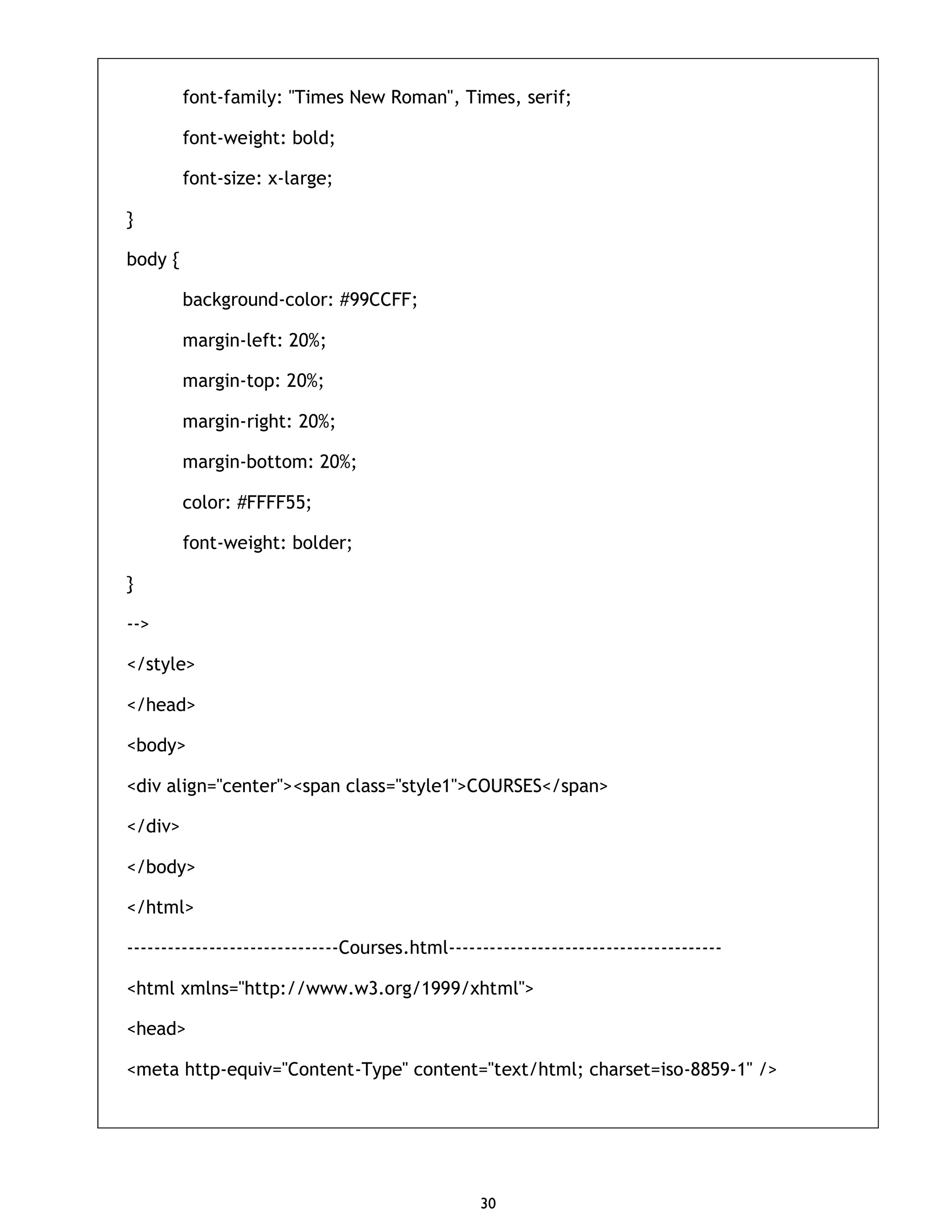 30 font-family: "Times New Roman", Times, serif; font-weight: bold; font-size: x-large; } body { background-color: #99CCFF; margin-left: 20%; margin-top: 20%; margin-right: 20%; margin-bottom: 20%; color: #FFFF55; font-weight: bolder; } --> </style> </head> <body> <div align="center"><span class="style1">COURSES</span> </div> </body> </html> -------------------------------Courses.html---------------------------------------- <html xmlns="http://www.w3.org/1999/xhtml"> <head> <meta http-equiv="Content-Type" content="text/html; charset=iso-8859-1" /> 