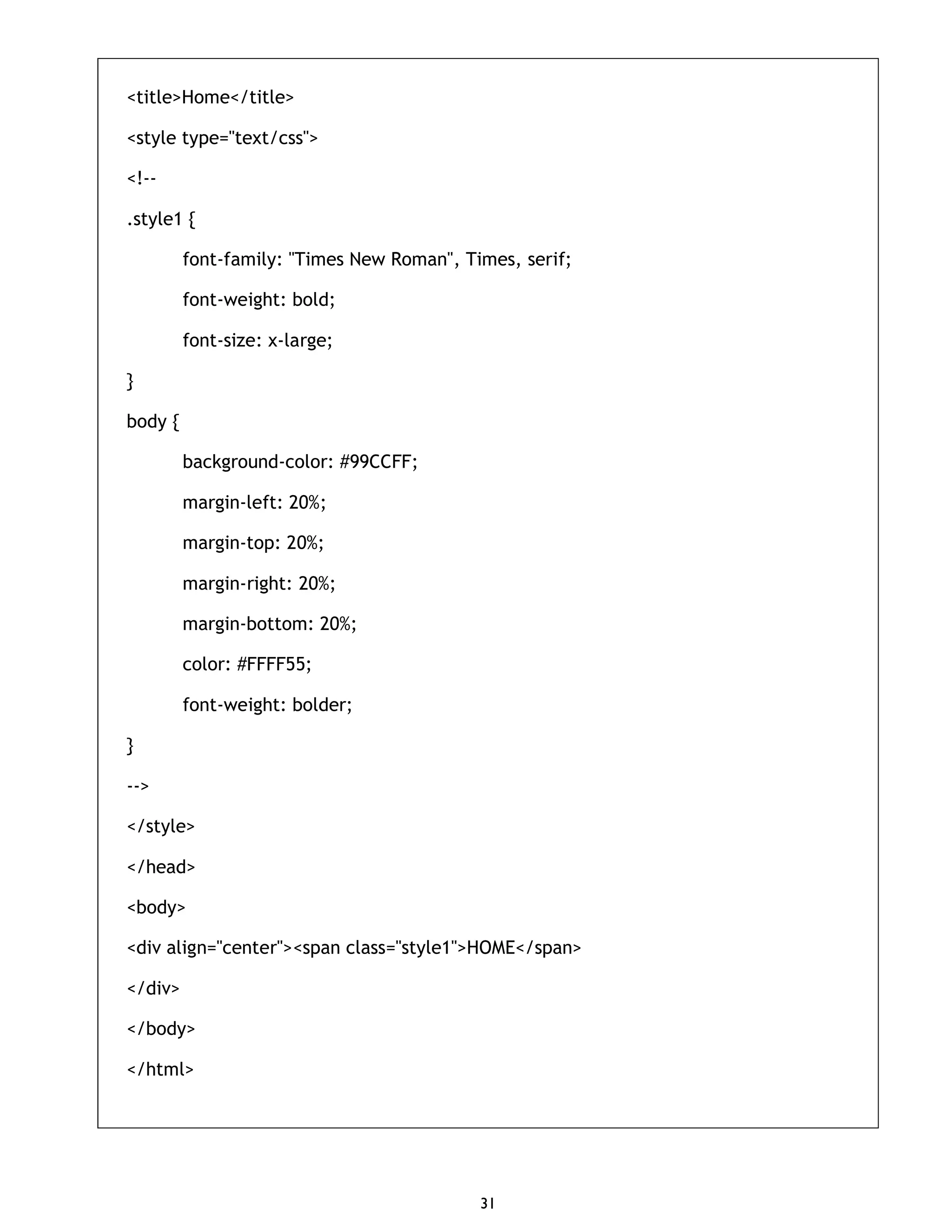 31 <title>Home</title> <style type="text/css"> <!-- .style1 { font-family: "Times New Roman", Times, serif; font-weight: bold; font-size: x-large; } body { background-color: #99CCFF; margin-left: 20%; margin-top: 20%; margin-right: 20%; margin-bottom: 20%; color: #FFFF55; font-weight: bolder; } --> </style> </head> <body> <div align="center"><span class="style1">HOME</span> </div> </body> </html> 