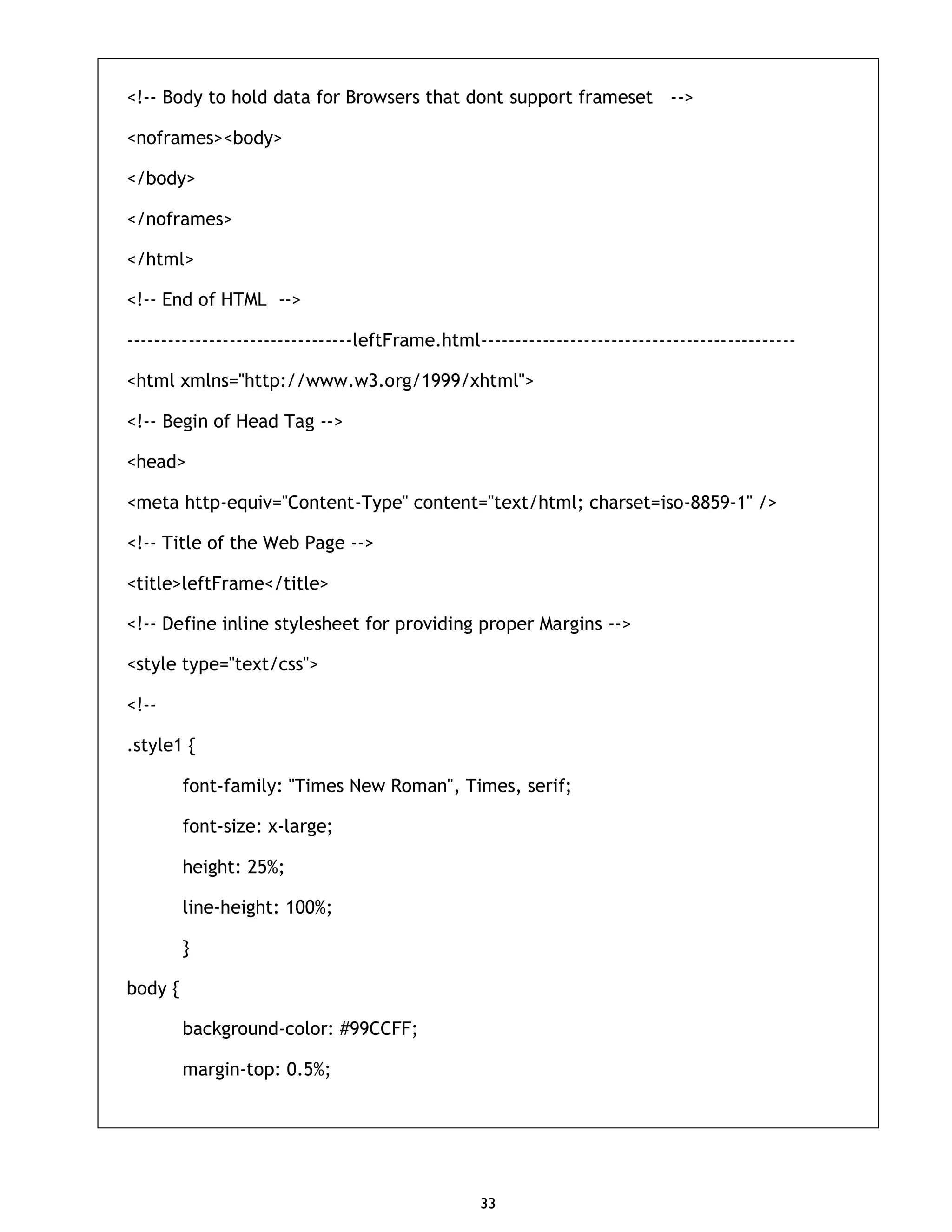 33 <!-- Body to hold data for Browsers that dont support frameset --> <noframes><body> </body> </noframes> </html> <!-- End of HTML --> ---------------------------------leftFrame.html---------------------------------------------- <html xmlns="http://www.w3.org/1999/xhtml"> <!-- Begin of Head Tag --> <head> <meta http-equiv="Content-Type" content="text/html; charset=iso-8859-1" /> <!-- Title of the Web Page --> <title>leftFrame</title> <!-- Define inline stylesheet for providing proper Margins --> <style type="text/css"> <!-- .style1 { font-family: "Times New Roman", Times, serif; font-size: x-large; height: 25%; line-height: 100%; } body { background-color: #99CCFF; margin-top: 0.5%; 