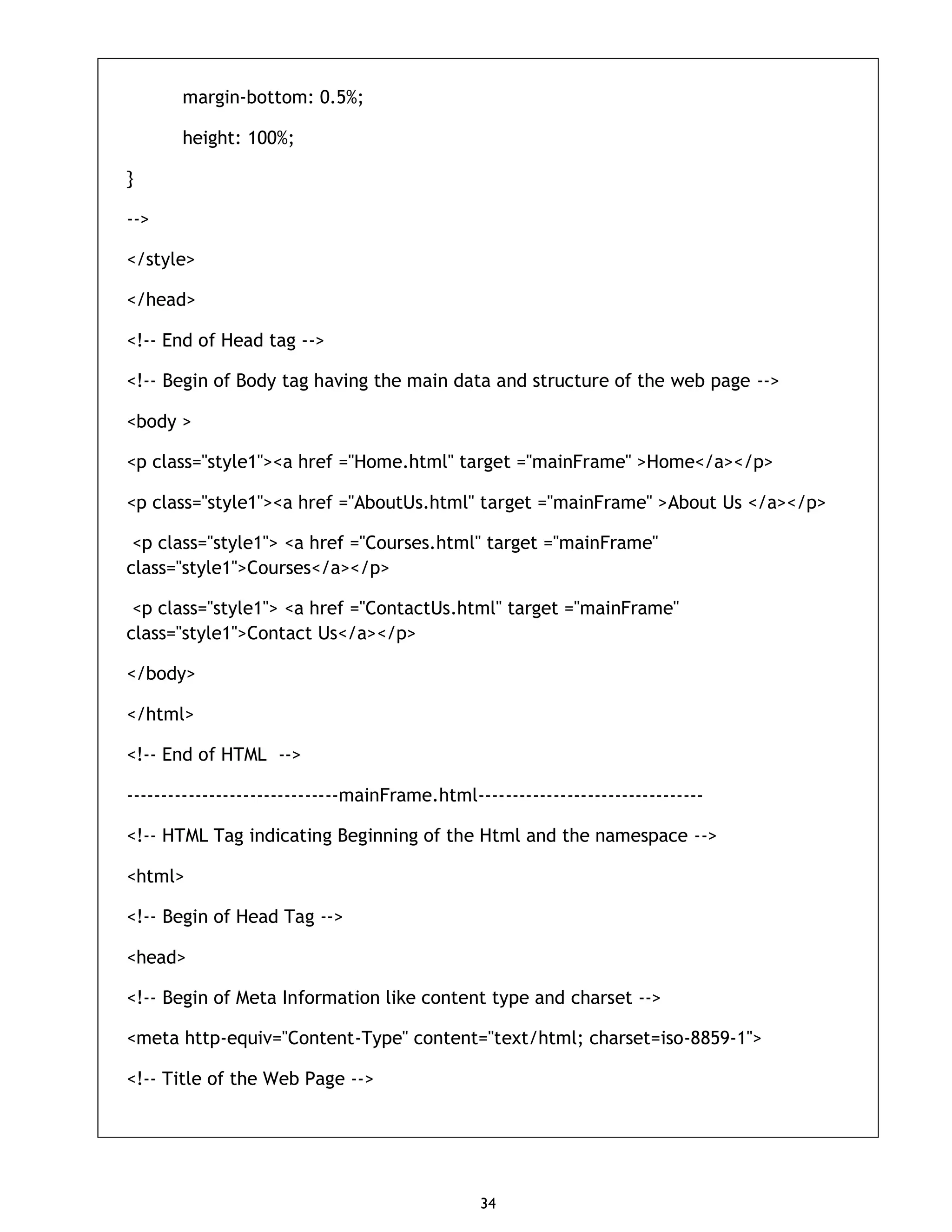 34 margin-bottom: 0.5%; height: 100%; } --> </style> </head> <!-- End of Head tag --> <!-- Begin of Body tag having the main data and structure of the web page --> <body > <p class="style1"><a href ="Home.html" target ="mainFrame" >Home</a></p> <p class="style1"><a href ="AboutUs.html" target ="mainFrame" >About Us </a></p> <p class="style1"> <a href ="Courses.html" target ="mainFrame" class="style1">Courses</a></p> <p class="style1"> <a href ="ContactUs.html" target ="mainFrame" class="style1">Contact Us</a></p> </body> </html> <!-- End of HTML --> -------------------------------mainFrame.html--------------------------------- <!-- HTML Tag indicating Beginning of the Html and the namespace --> <html> <!-- Begin of Head Tag --> <head> <!-- Begin of Meta Information like content type and charset --> <meta http-equiv="Content-Type" content="text/html; charset=iso-8859-1"> <!-- Title of the Web Page --> 