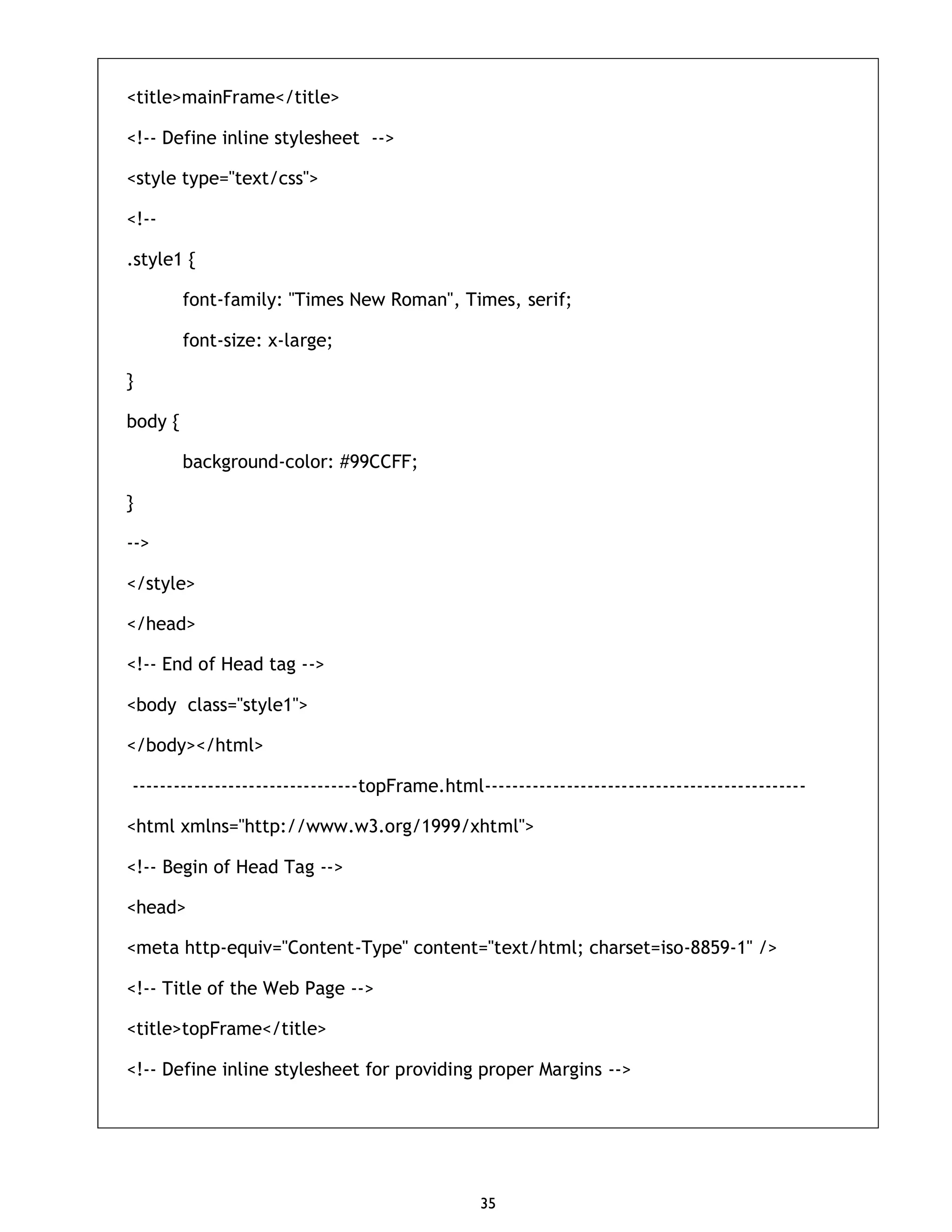 35 <title>mainFrame</title> <!-- Define inline stylesheet --> <style type="text/css"> <!-- .style1 { font-family: "Times New Roman", Times, serif; font-size: x-large; } body { background-color: #99CCFF; } --> </style> </head> <!-- End of Head tag --> <body class="style1"> </body></html> ---------------------------------topFrame.html----------------------------------------------- <html xmlns="http://www.w3.org/1999/xhtml"> <!-- Begin of Head Tag --> <head> <meta http-equiv="Content-Type" content="text/html; charset=iso-8859-1" /> <!-- Title of the Web Page --> <title>topFrame</title> <!-- Define inline stylesheet for providing proper Margins --> 