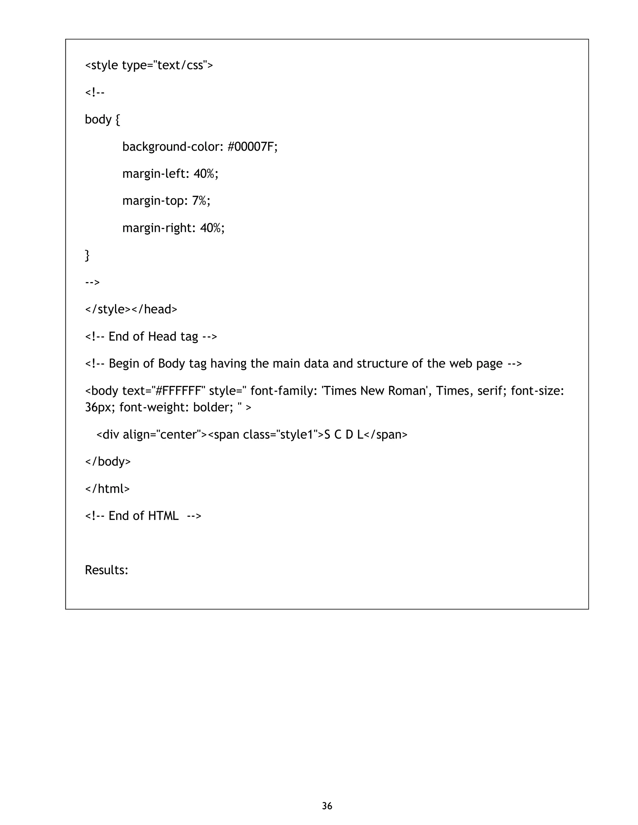 36 <style type="text/css"> <!-- body { background-color: #00007F; margin-left: 40%; margin-top: 7%; margin-right: 40%; } --> </style></head> <!-- End of Head tag --> <!-- Begin of Body tag having the main data and structure of the web page --> <body text="#FFFFFF" style=" font-family: 'Times New Roman', Times, serif; font-size: 36px; font-weight: bolder; " > <div align="center"><span class="style1">S C D L</span> </body> </html> <!-- End of HTML --> Results: 