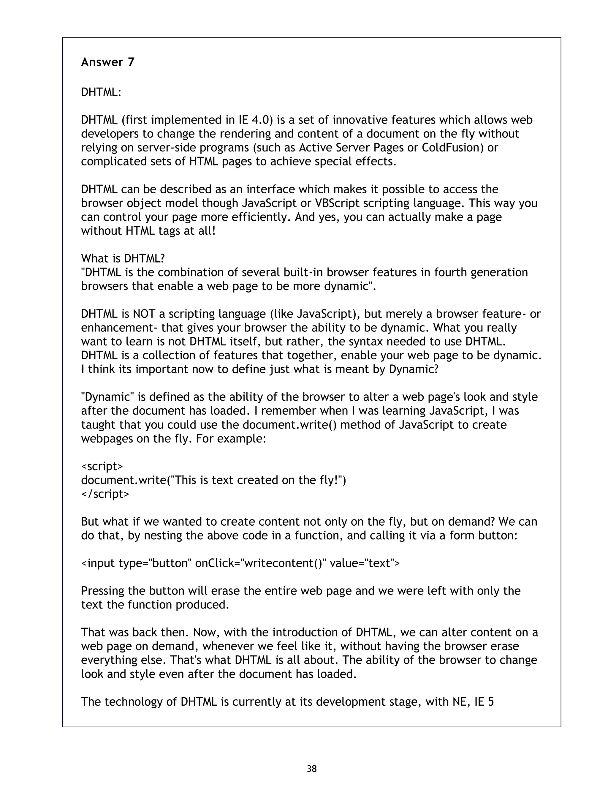 38 Answer 7 DHTML: DHTML (first implemented in IE 4.0) is a set of innovative features which allows web developers to change the rendering and content of a document on the fly without relying on server-side programs (such as Active Server Pages or ColdFusion) or complicated sets of HTML pages to achieve special effects. DHTML can be described as an interface which makes it possible to access the browser object model though JavaScript or VBScript scripting language. This way you can control your page more efficiently. And yes, you can actually make a page without HTML tags at all! What is DHTML? "DHTML is the combination of several built-in browser features in fourth generation browsers that enable a web page to be more dynamic". DHTML is NOT a scripting language (like JavaScript), but merely a browser feature- or enhancement- that gives your browser the ability to be dynamic. What you really want to learn is not DHTML itself, but rather, the syntax needed to use DHTML. DHTML is a collection of features that together, enable your web page to be dynamic. I think its important now to define just what is meant by Dynamic? "Dynamic" is defined as the ability of the browser to alter a web page's look and style after the document has loaded. I remember when I was learning JavaScript, I was taught that you could use the document.write() method of JavaScript to create webpages on the fly. For example: <script> document.write("This is text created on the fly!") </script> But what if we wanted to create content not only on the fly, but on demand? We can do that, by nesting the above code in a function, and calling it via a form button: <input type="button" onClick="writecontent()" value="text"> Pressing the button will erase the entire web page and we were left with only the text the function produced. That was back then. Now, with the introduction of DHTML, we can alter content on a web page on demand, whenever we feel like it, without having the browser erase everything else. That's what DHTML is all about. The ability of the browser to change look and style even after the document has loaded. The technology of DHTML is currently at its development stage, with NE, IE 5 