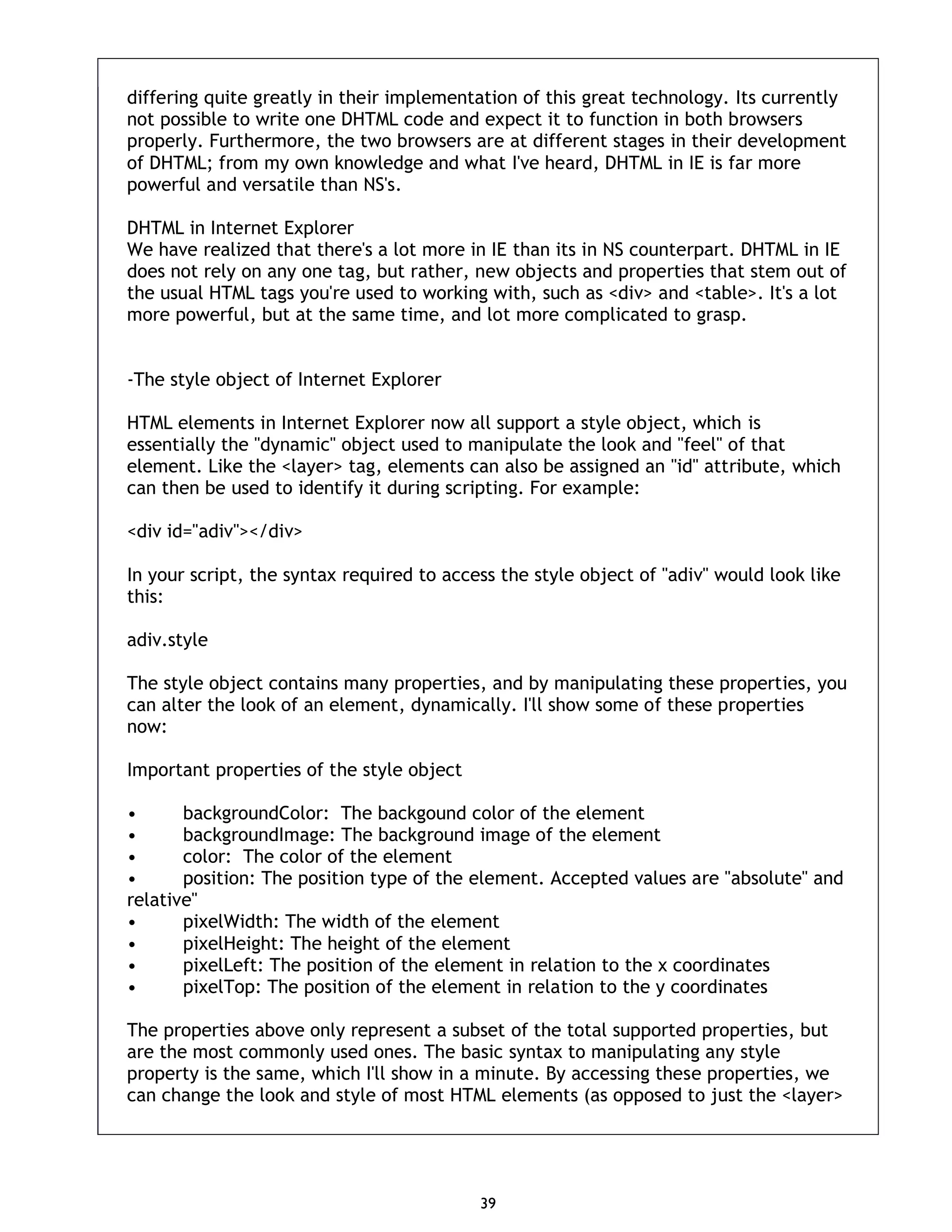 39 differing quite greatly in their implementation of this great technology. Its currently not possible to write one DHTML code and expect it to function in both browsers properly. Furthermore, the two browsers are at different stages in their development of DHTML; from my own knowledge and what I've heard, DHTML in IE is far more powerful and versatile than NS's. DHTML in Internet Explorer We have realized that there's a lot more in IE than its in NS counterpart. DHTML in IE does not rely on any one tag, but rather, new objects and properties that stem out of the usual HTML tags you're used to working with, such as <div> and <table>. It's a lot more powerful, but at the same time, and lot more complicated to grasp. -The style object of Internet Explorer HTML elements in Internet Explorer now all support a style object, which is essentially the "dynamic" object used to manipulate the look and "feel" of that element. Like the <layer> tag, elements can also be assigned an "id" attribute, which can then be used to identify it during scripting. For example: <div id="adiv"></div> In your script, the syntax required to access the style object of "adiv" would look like this: adiv.style The style object contains many properties, and by manipulating these properties, you can alter the look of an element, dynamically. I'll show some of these properties now: Important properties of the style object • backgroundColor: The backgound color of the element • backgroundImage: The background image of the element • color: The color of the element • position: The position type of the element. Accepted values are "absolute" and relative" • pixelWidth: The width of the element • pixelHeight: The height of the element • pixelLeft: The position of the element in relation to the x coordinates • pixelTop: The position of the element in relation to the y coordinates The properties above only represent a subset of the total supported properties, but are the most commonly used ones. The basic syntax to manipulating any style property is the same, which I'll show in a minute. By accessing these properties, we can change the look and style of most HTML elements (as opposed to just the <layer> 
