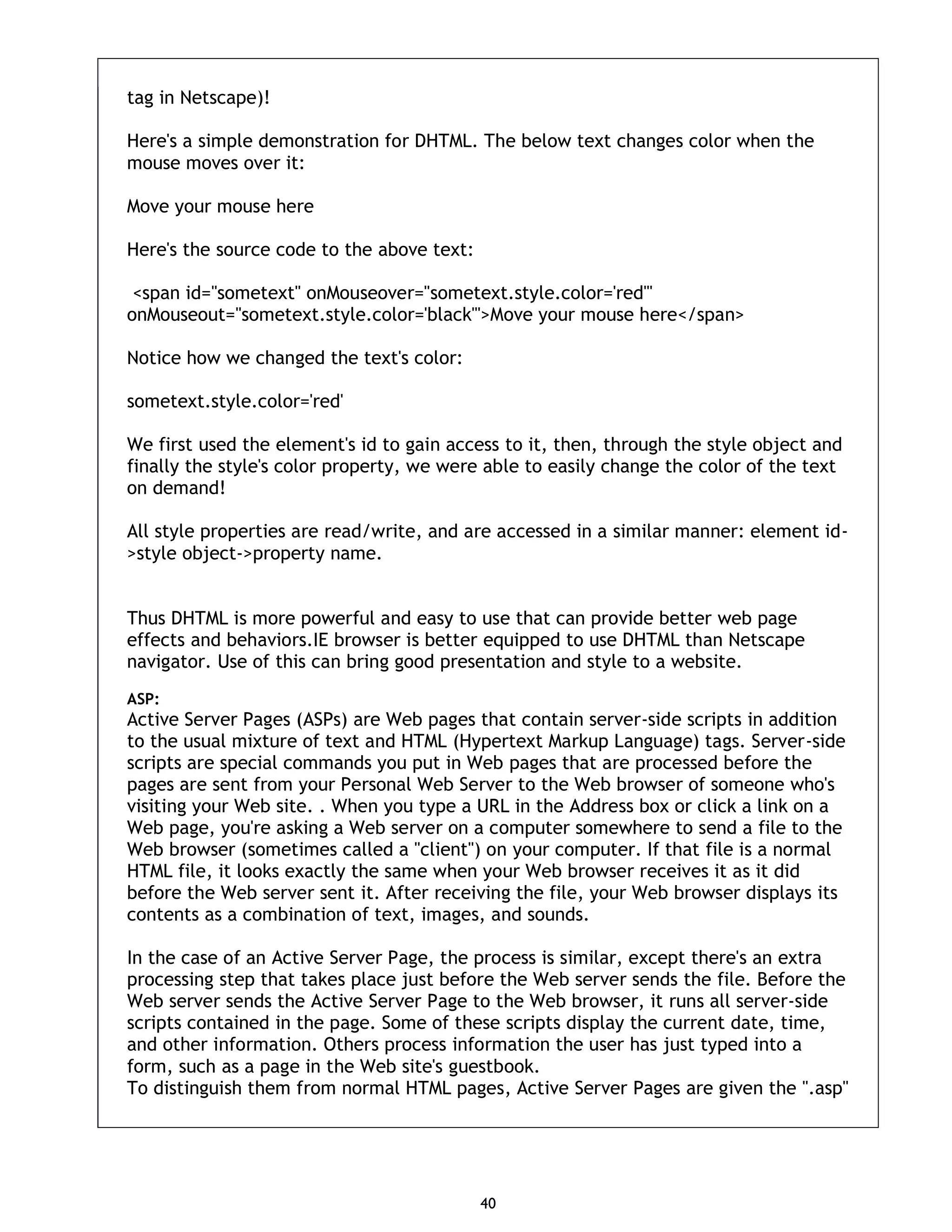 40 tag in Netscape)! Here's a simple demonstration for DHTML. The below text changes color when the mouse moves over it: Move your mouse here Here's the source code to the above text: <span id="sometext" onMouseover="sometext.style.color='red'" onMouseout="sometext.style.color='black'">Move your mouse here</span> Notice how we changed the text's color: sometext.style.color='red' We first used the element's id to gain access to it, then, through the style object and finally the style's color property, we were able to easily change the color of the text on demand! All style properties are read/write, and are accessed in a similar manner: element id- >style object->property name. Thus DHTML is more powerful and easy to use that can provide better web page effects and behaviors.IE browser is better equipped to use DHTML than Netscape navigator. Use of this can bring good presentation and style to a website. ASP: Active Server Pages (ASPs) are Web pages that contain server-side scripts in addition to the usual mixture of text and HTML (Hypertext Markup Language) tags. Server-side scripts are special commands you put in Web pages that are processed before the pages are sent from your Personal Web Server to the Web browser of someone who's visiting your Web site. . When you type a URL in the Address box or click a link on a Web page, you're asking a Web server on a computer somewhere to send a file to the Web browser (sometimes called a "client") on your computer. If that file is a normal HTML file, it looks exactly the same when your Web browser receives it as it did before the Web server sent it. After receiving the file, your Web browser displays its contents as a combination of text, images, and sounds. In the case of an Active Server Page, the process is similar, except there's an extra processing step that takes place just before the Web server sends the file. Before the Web server sends the Active Server Page to the Web browser, it runs all server-side scripts contained in the page. Some of these scripts display the current date, time, and other information. Others process information the user has just typed into a form, such as a page in the Web site's guestbook. To distinguish them from normal HTML pages, Active Server Pages are given the ".asp" 