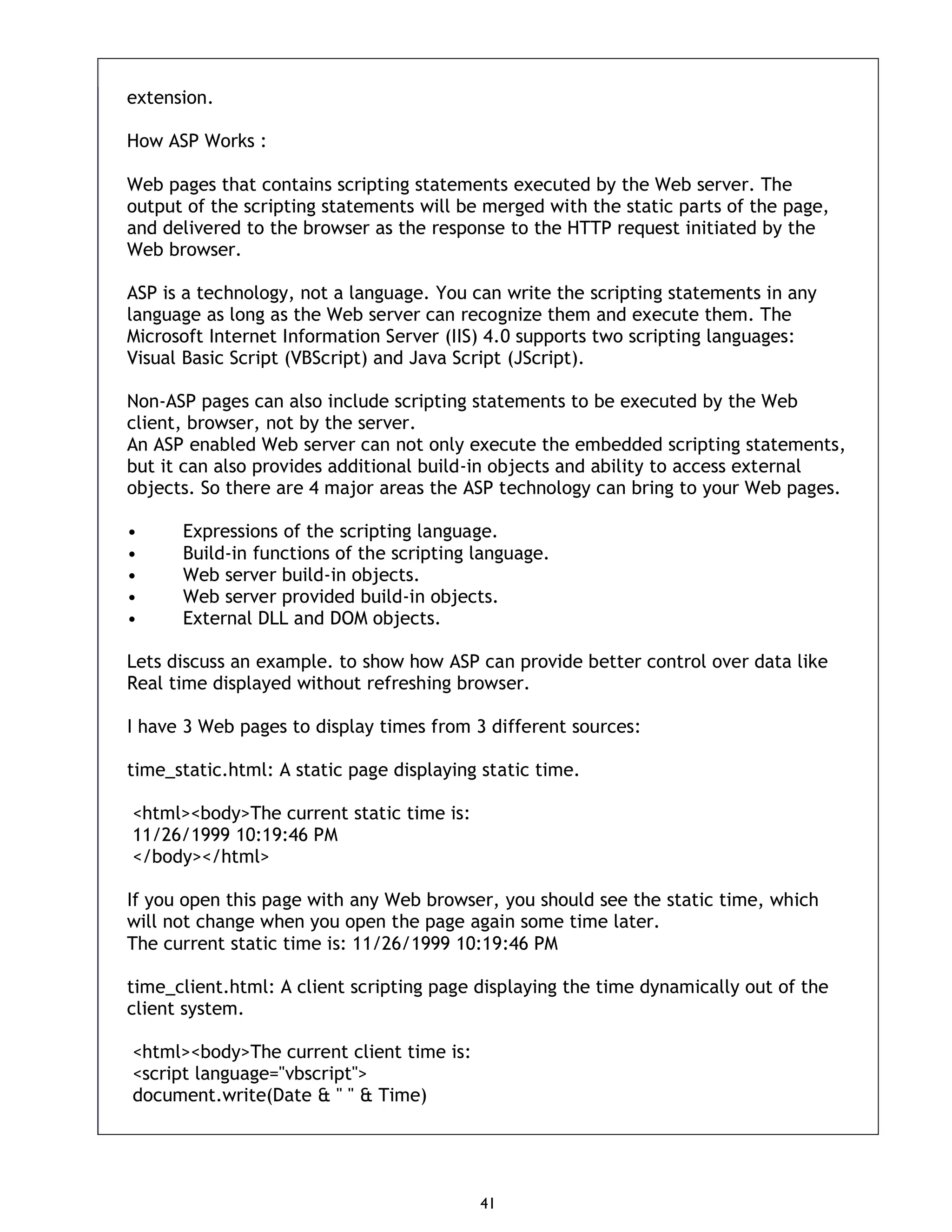 41 extension. How ASP Works : Web pages that contains scripting statements executed by the Web server. The output of the scripting statements will be merged with the static parts of the page, and delivered to the browser as the response to the HTTP request initiated by the Web browser. ASP is a technology, not a language. You can write the scripting statements in any language as long as the Web server can recognize them and execute them. The Microsoft Internet Information Server (IIS) 4.0 supports two scripting languages: Visual Basic Script (VBScript) and Java Script (JScript). Non-ASP pages can also include scripting statements to be executed by the Web client, browser, not by the server. An ASP enabled Web server can not only execute the embedded scripting statements, but it can also provides additional build-in objects and ability to access external objects. So there are 4 major areas the ASP technology can bring to your Web pages. • Expressions of the scripting language. • Build-in functions of the scripting language. • Web server build-in objects. • Web server provided build-in objects. • External DLL and DOM objects. Lets discuss an example. to show how ASP can provide better control over data like Real time displayed without refreshing browser. I have 3 Web pages to display times from 3 different sources: time_static.html: A static page displaying static time. <html><body>The current static time is: 11/26/1999 10:19:46 PM </body></html> If you open this page with any Web browser, you should see the static time, which will not change when you open the page again some time later. The current static time is: 11/26/1999 10:19:46 PM time_client.html: A client scripting page displaying the time dynamically out of the client system. <html><body>The current client time is: <script language="vbscript"> document.write(Date & " " & Time) 