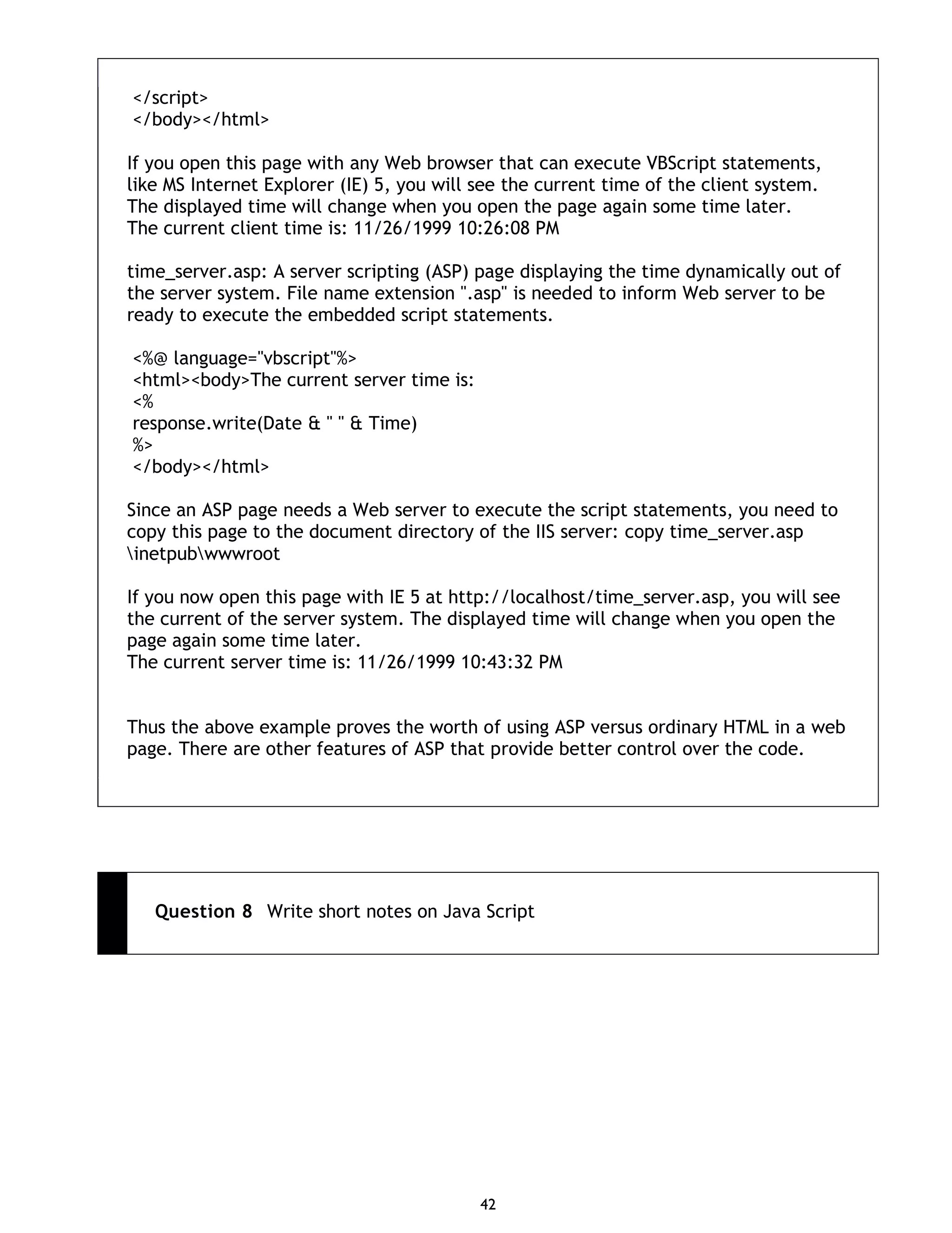 42 </script> </body></html> If you open this page with any Web browser that can execute VBScript statements, like MS Internet Explorer (IE) 5, you will see the current time of the client system. The displayed time will change when you open the page again some time later. The current client time is: 11/26/1999 10:26:08 PM time_server.asp: A server scripting (ASP) page displaying the time dynamically out of the server system. File name extension ".asp" is needed to inform Web server to be ready to execute the embedded script statements. <%@ language="vbscript"%> <html><body>The current server time is: <% response.write(Date & " " & Time) %> </body></html> Since an ASP page needs a Web server to execute the script statements, you need to copy this page to the document directory of the IIS server: copy time_server.asp inetpubwwwroot If you now open this page with IE 5 at http://localhost/time_server.asp, you will see the current of the server system. The displayed time will change when you open the page again some time later. The current server time is: 11/26/1999 10:43:32 PM Thus the above example proves the worth of using ASP versus ordinary HTML in a web page. There are other features of ASP that provide better control over the code. Question 8 Write short notes on Java Script 