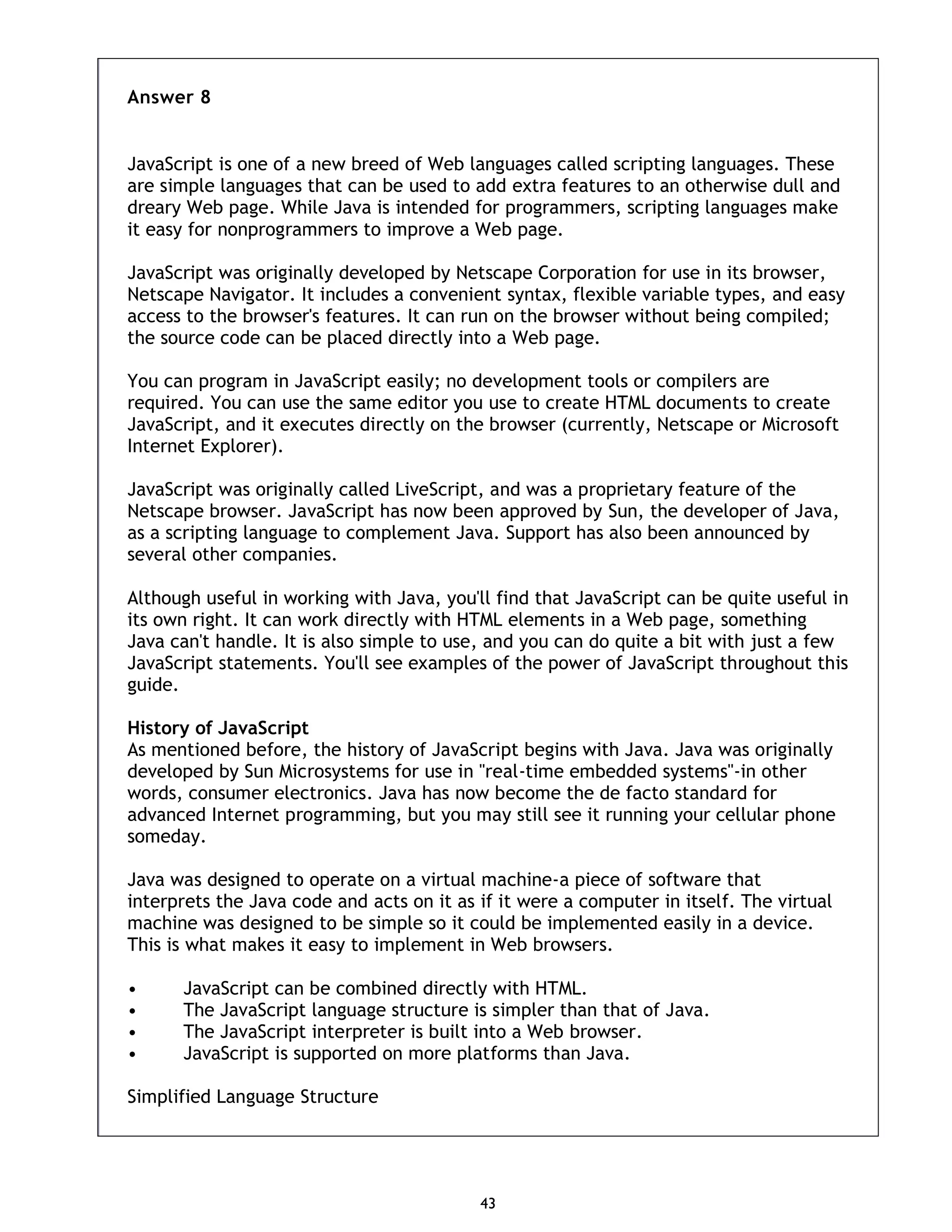 43 Answer 8 JavaScript is one of a new breed of Web languages called scripting languages. These are simple languages that can be used to add extra features to an otherwise dull and dreary Web page. While Java is intended for programmers, scripting languages make it easy for nonprogrammers to improve a Web page. JavaScript was originally developed by Netscape Corporation for use in its browser, Netscape Navigator. It includes a convenient syntax, flexible variable types, and easy access to the browser's features. It can run on the browser without being compiled; the source code can be placed directly into a Web page. You can program in JavaScript easily; no development tools or compilers are required. You can use the same editor you use to create HTML documents to create JavaScript, and it executes directly on the browser (currently, Netscape or Microsoft Internet Explorer). JavaScript was originally called LiveScript, and was a proprietary feature of the Netscape browser. JavaScript has now been approved by Sun, the developer of Java, as a scripting language to complement Java. Support has also been announced by several other companies. Although useful in working with Java, you'll find that JavaScript can be quite useful in its own right. It can work directly with HTML elements in a Web page, something Java can't handle. It is also simple to use, and you can do quite a bit with just a few JavaScript statements. You'll see examples of the power of JavaScript throughout this guide. History of JavaScript As mentioned before, the history of JavaScript begins with Java. Java was originally developed by Sun Microsystems for use in "real-time embedded systems"-in other words, consumer electronics. Java has now become the de facto standard for advanced Internet programming, but you may still see it running your cellular phone someday. Java was designed to operate on a virtual machine-a piece of software that interprets the Java code and acts on it as if it were a computer in itself. The virtual machine was designed to be simple so it could be implemented easily in a device. This is what makes it easy to implement in Web browsers. • JavaScript can be combined directly with HTML. • The JavaScript language structure is simpler than that of Java. • The JavaScript interpreter is built into a Web browser. • JavaScript is supported on more platforms than Java. Simplified Language Structure 