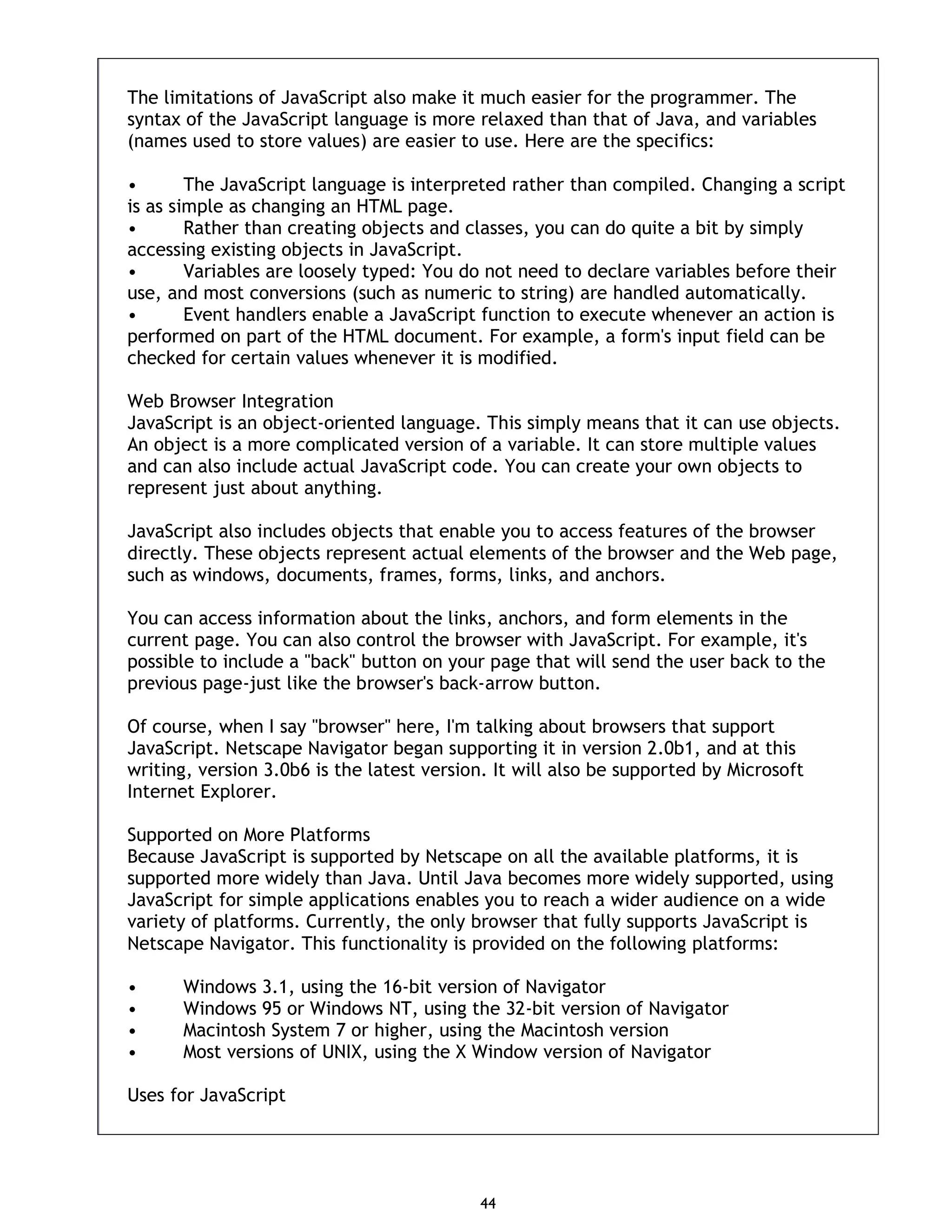 44 The limitations of JavaScript also make it much easier for the programmer. The syntax of the JavaScript language is more relaxed than that of Java, and variables (names used to store values) are easier to use. Here are the specifics: • The JavaScript language is interpreted rather than compiled. Changing a script is as simple as changing an HTML page. • Rather than creating objects and classes, you can do quite a bit by simply accessing existing objects in JavaScript. • Variables are loosely typed: You do not need to declare variables before their use, and most conversions (such as numeric to string) are handled automatically. • Event handlers enable a JavaScript function to execute whenever an action is performed on part of the HTML document. For example, a form's input field can be checked for certain values whenever it is modified. Web Browser Integration JavaScript is an object-oriented language. This simply means that it can use objects. An object is a more complicated version of a variable. It can store multiple values and can also include actual JavaScript code. You can create your own objects to represent just about anything. JavaScript also includes objects that enable you to access features of the browser directly. These objects represent actual elements of the browser and the Web page, such as windows, documents, frames, forms, links, and anchors. You can access information about the links, anchors, and form elements in the current page. You can also control the browser with JavaScript. For example, it's possible to include a "back" button on your page that will send the user back to the previous page-just like the browser's back-arrow button. Of course, when I say "browser" here, I'm talking about browsers that support JavaScript. Netscape Navigator began supporting it in version 2.0b1, and at this writing, version 3.0b6 is the latest version. It will also be supported by Microsoft Internet Explorer. Supported on More Platforms Because JavaScript is supported by Netscape on all the available platforms, it is supported more widely than Java. Until Java becomes more widely supported, using JavaScript for simple applications enables you to reach a wider audience on a wide variety of platforms. Currently, the only browser that fully supports JavaScript is Netscape Navigator. This functionality is provided on the following platforms: • Windows 3.1, using the 16-bit version of Navigator • Windows 95 or Windows NT, using the 32-bit version of Navigator • Macintosh System 7 or higher, using the Macintosh version • Most versions of UNIX, using the X Window version of Navigator Uses for JavaScript 