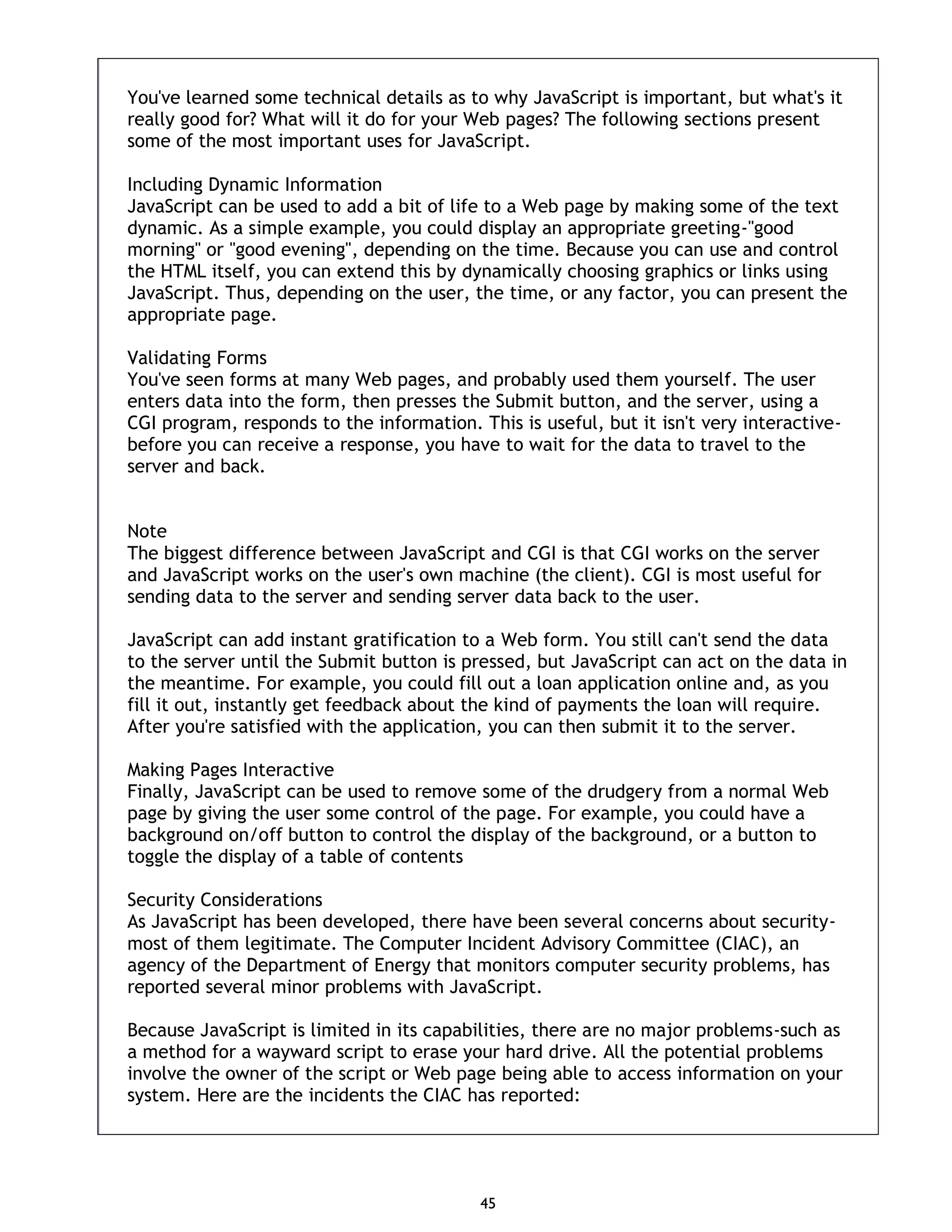 45 You've learned some technical details as to why JavaScript is important, but what's it really good for? What will it do for your Web pages? The following sections present some of the most important uses for JavaScript. Including Dynamic Information JavaScript can be used to add a bit of life to a Web page by making some of the text dynamic. As a simple example, you could display an appropriate greeting-"good morning" or "good evening", depending on the time. Because you can use and control the HTML itself, you can extend this by dynamically choosing graphics or links using JavaScript. Thus, depending on the user, the time, or any factor, you can present the appropriate page. Validating Forms You've seen forms at many Web pages, and probably used them yourself. The user enters data into the form, then presses the Submit button, and the server, using a CGI program, responds to the information. This is useful, but it isn't very interactive- before you can receive a response, you have to wait for the data to travel to the server and back. Note The biggest difference between JavaScript and CGI is that CGI works on the server and JavaScript works on the user's own machine (the client). CGI is most useful for sending data to the server and sending server data back to the user. JavaScript can add instant gratification to a Web form. You still can't send the data to the server until the Submit button is pressed, but JavaScript can act on the data in the meantime. For example, you could fill out a loan application online and, as you fill it out, instantly get feedback about the kind of payments the loan will require. After you're satisfied with the application, you can then submit it to the server. Making Pages Interactive Finally, JavaScript can be used to remove some of the drudgery from a normal Web page by giving the user some control of the page. For example, you could have a background on/off button to control the display of the background, or a button to toggle the display of a table of contents Security Considerations As JavaScript has been developed, there have been several concerns about security- most of them legitimate. The Computer Incident Advisory Committee (CIAC), an agency of the Department of Energy that monitors computer security problems, has reported several minor problems with JavaScript. Because JavaScript is limited in its capabilities, there are no major problems-such as a method for a wayward script to erase your hard drive. All the potential problems involve the owner of the script or Web page being able to access information on your system. Here are the incidents the CIAC has reported: 