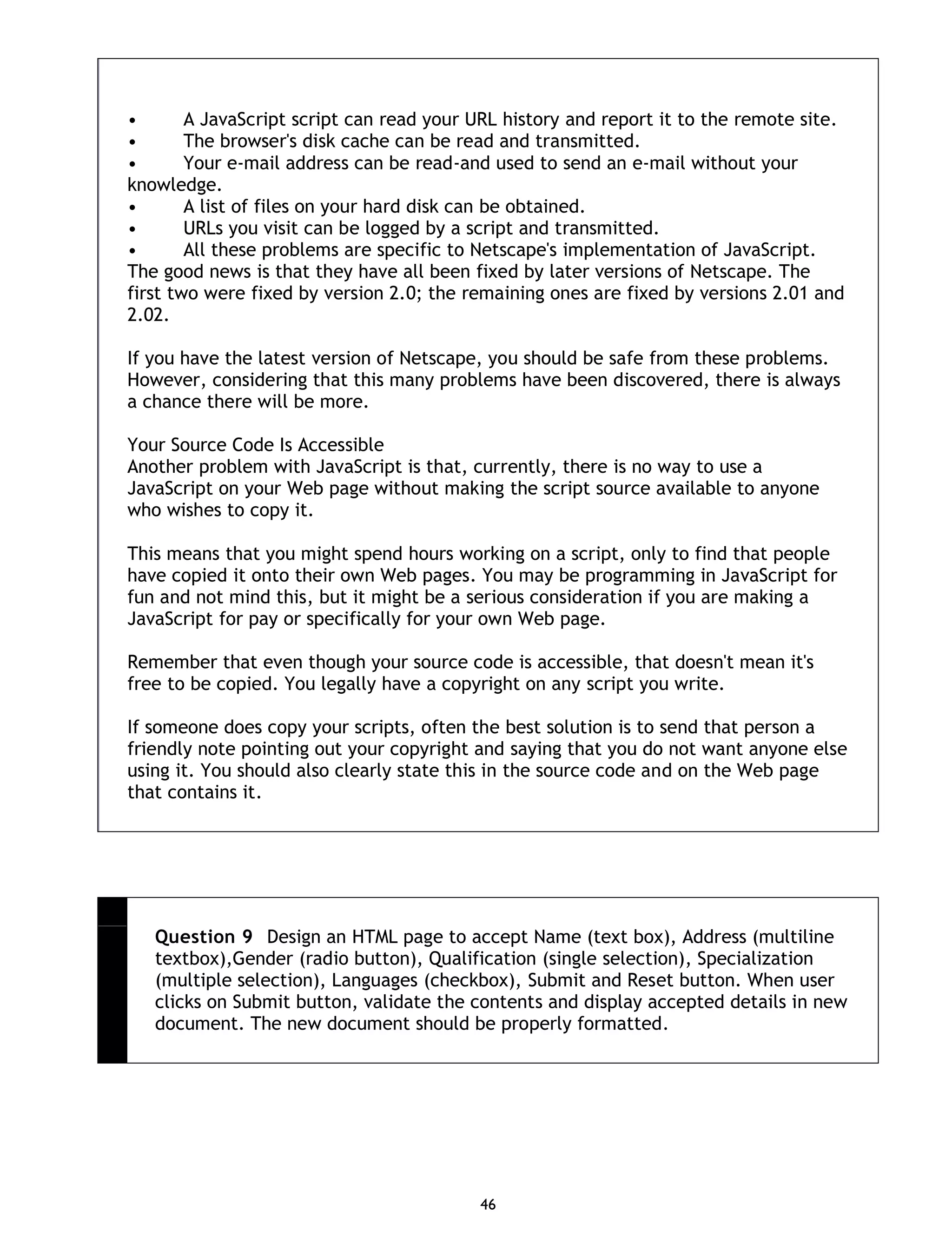46 • A JavaScript script can read your URL history and report it to the remote site. • The browser's disk cache can be read and transmitted. • Your e-mail address can be read-and used to send an e-mail without your knowledge. • A list of files on your hard disk can be obtained. • URLs you visit can be logged by a script and transmitted. • All these problems are specific to Netscape's implementation of JavaScript. The good news is that they have all been fixed by later versions of Netscape. The first two were fixed by version 2.0; the remaining ones are fixed by versions 2.01 and 2.02. If you have the latest version of Netscape, you should be safe from these problems. However, considering that this many problems have been discovered, there is always a chance there will be more. Your Source Code Is Accessible Another problem with JavaScript is that, currently, there is no way to use a JavaScript on your Web page without making the script source available to anyone who wishes to copy it. This means that you might spend hours working on a script, only to find that people have copied it onto their own Web pages. You may be programming in JavaScript for fun and not mind this, but it might be a serious consideration if you are making a JavaScript for pay or specifically for your own Web page. Remember that even though your source code is accessible, that doesn't mean it's free to be copied. You legally have a copyright on any script you write. If someone does copy your scripts, often the best solution is to send that person a friendly note pointing out your copyright and saying that you do not want anyone else using it. You should also clearly state this in the source code and on the Web page that contains it. Question 9 Design an HTML page to accept Name (text box), Address (multiline textbox),Gender (radio button), Qualification (single selection), Specialization (multiple selection), Languages (checkbox), Submit and Reset button. When user clicks on Submit button, validate the contents and display accepted details in new document. The new document should be properly formatted. 