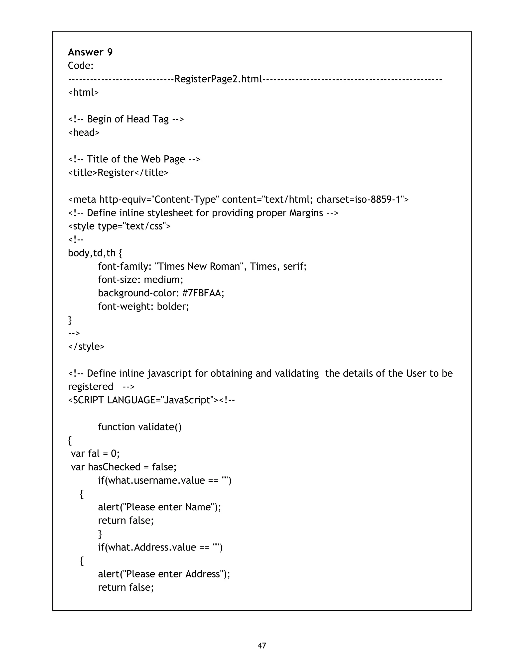 47 Answer 9 Code: -----------------------------RegisterPage2.html------------------------------------------------- <html> <!-- Begin of Head Tag --> <head> <!-- Title of the Web Page --> <title>Register</title> <meta http-equiv="Content-Type" content="text/html; charset=iso-8859-1"> <!-- Define inline stylesheet for providing proper Margins --> <style type="text/css"> <!-- body,td,th { font-family: "Times New Roman", Times, serif; font-size: medium; background-color: #7FBFAA; font-weight: bolder; } --> </style> <!-- Define inline javascript for obtaining and validating the details of the User to be registered --> <SCRIPT LANGUAGE="JavaScript"><!-- function validate() { var fal = 0; var hasChecked = false; if(what.username.value == "") { alert("Please enter Name"); return false; } if(what.Address.value == "") { alert("Please enter Address"); return false; 