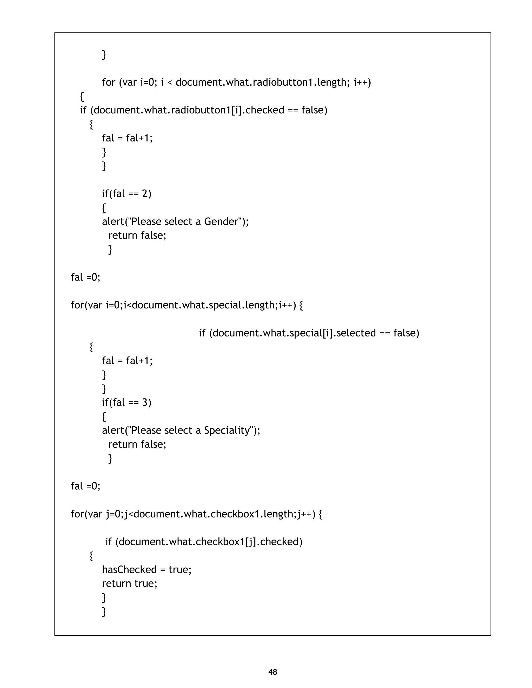 48 } for (var i=0; i < document.what.radiobutton1.length; i++) { if (document.what.radiobutton1[i].checked == false) { fal = fal+1; } } if(fal == 2) { alert("Please select a Gender"); return false; } fal =0; for(var i=0;i<document.what.special.length;i++) { if (document.what.special[i].selected == false) { fal = fal+1; } } if(fal == 3) { alert("Please select a Speciality"); return false; } fal =0; for(var j=0;j<document.what.checkbox1.length;j++) { if (document.what.checkbox1[j].checked) { hasChecked = true; return true; } } 