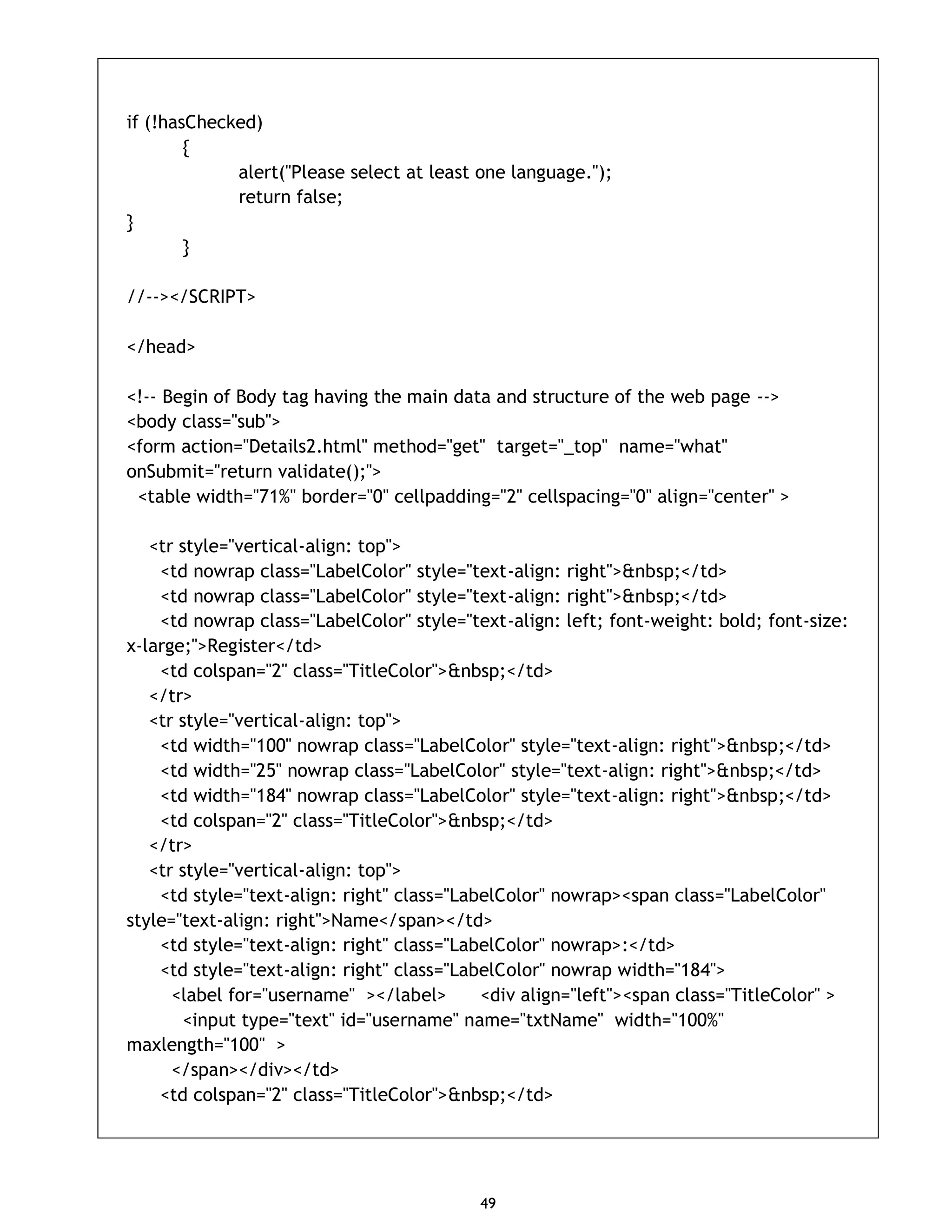 49 if (!hasChecked) { alert("Please select at least one language."); return false; } } //--></SCRIPT> </head> <!-- Begin of Body tag having the main data and structure of the web page --> <body class="sub"> <form action="Details2.html" method="get" target="_top" name="what" onSubmit="return validate();"> <table width="71%" border="0" cellpadding="2" cellspacing="0" align="center" > <tr style="vertical-align: top"> <td nowrap class="LabelColor" style="text-align: right">&nbsp;</td> <td nowrap class="LabelColor" style="text-align: right">&nbsp;</td> <td nowrap class="LabelColor" style="text-align: left; font-weight: bold; font-size: x-large;">Register</td> <td colspan="2" class="TitleColor">&nbsp;</td> </tr> <tr style="vertical-align: top"> <td width="100" nowrap class="LabelColor" style="text-align: right">&nbsp;</td> <td width="25" nowrap class="LabelColor" style="text-align: right">&nbsp;</td> <td width="184" nowrap class="LabelColor" style="text-align: right">&nbsp;</td> <td colspan="2" class="TitleColor">&nbsp;</td> </tr> <tr style="vertical-align: top"> <td style="text-align: right" class="LabelColor" nowrap><span class="LabelColor" style="text-align: right">Name</span></td> <td style="text-align: right" class="LabelColor" nowrap>:</td> <td style="text-align: right" class="LabelColor" nowrap width="184"> <label for="username" ></label> <div align="left"><span class="TitleColor" > <input type="text" id="username" name="txtName" width="100%" maxlength="100" > </span></div></td> <td colspan="2" class="TitleColor">&nbsp;</td> 