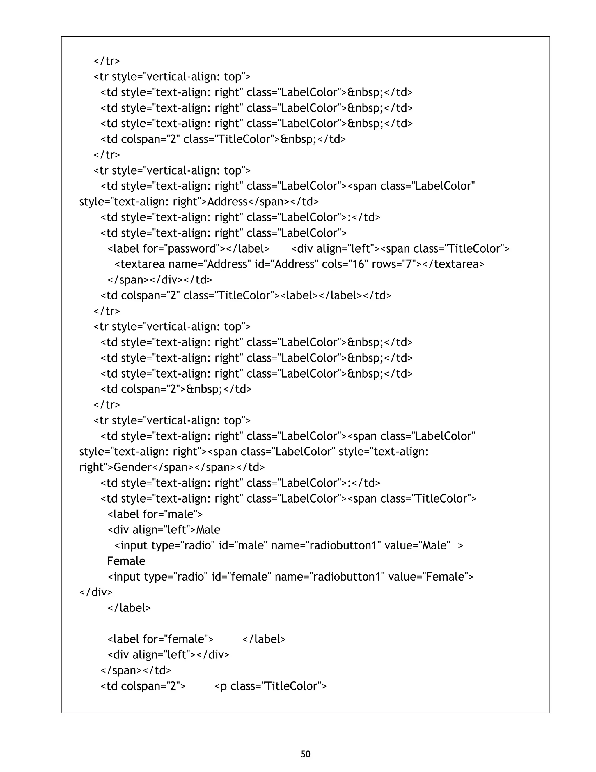 50 </tr> <tr style="vertical-align: top"> <td style="text-align: right" class="LabelColor">&nbsp;</td> <td style="text-align: right" class="LabelColor">&nbsp;</td> <td style="text-align: right" class="LabelColor">&nbsp;</td> <td colspan="2" class="TitleColor">&nbsp;</td> </tr> <tr style="vertical-align: top"> <td style="text-align: right" class="LabelColor"><span class="LabelColor" style="text-align: right">Address</span></td> <td style="text-align: right" class="LabelColor">:</td> <td style="text-align: right" class="LabelColor"> <label for="password"></label> <div align="left"><span class="TitleColor"> <textarea name="Address" id="Address" cols="16" rows="7"></textarea> </span></div></td> <td colspan="2" class="TitleColor"><label></label></td> </tr> <tr style="vertical-align: top"> <td style="text-align: right" class="LabelColor">&nbsp;</td> <td style="text-align: right" class="LabelColor">&nbsp;</td> <td style="text-align: right" class="LabelColor">&nbsp;</td> <td colspan="2">&nbsp;</td> </tr> <tr style="vertical-align: top"> <td style="text-align: right" class="LabelColor"><span class="LabelColor" style="text-align: right"><span class="LabelColor" style="text-align: right">Gender</span></span></td> <td style="text-align: right" class="LabelColor">:</td> <td style="text-align: right" class="LabelColor"><span class="TitleColor"> <label for="male"> <div align="left">Male <input type="radio" id="male" name="radiobutton1" value="Male" > Female <input type="radio" id="female" name="radiobutton1" value="Female"> </div> </label> <label for="female"> </label> <div align="left"></div> </span></td> <td colspan="2"> <p class="TitleColor"> 