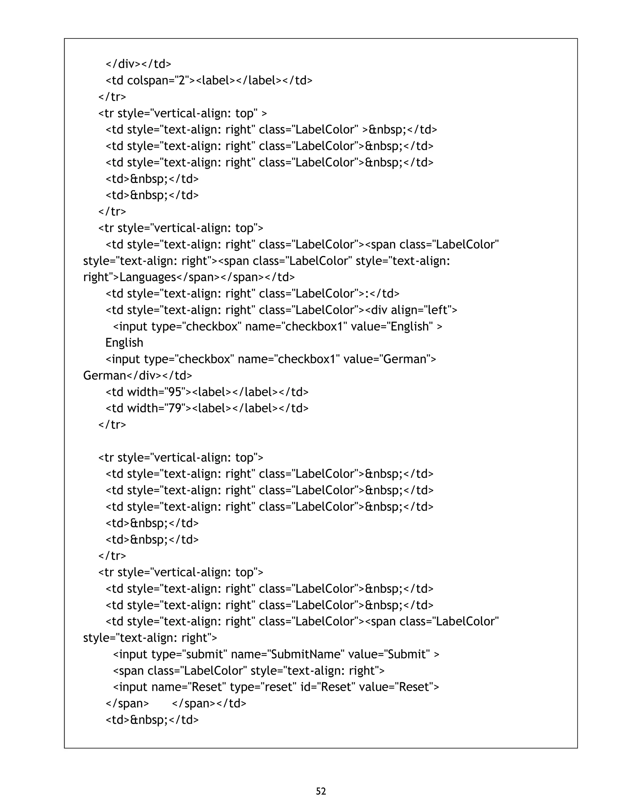 52 </div></td> <td colspan="2"><label></label></td> </tr> <tr style="vertical-align: top" > <td style="text-align: right" class="LabelColor" >&nbsp;</td> <td style="text-align: right" class="LabelColor">&nbsp;</td> <td style="text-align: right" class="LabelColor">&nbsp;</td> <td>&nbsp;</td> <td>&nbsp;</td> </tr> <tr style="vertical-align: top"> <td style="text-align: right" class="LabelColor"><span class="LabelColor" style="text-align: right"><span class="LabelColor" style="text-align: right">Languages</span></span></td> <td style="text-align: right" class="LabelColor">:</td> <td style="text-align: right" class="LabelColor"><div align="left"> <input type="checkbox" name="checkbox1" value="English" > English <input type="checkbox" name="checkbox1" value="German"> German</div></td> <td width="95"><label></label></td> <td width="79"><label></label></td> </tr> <tr style="vertical-align: top"> <td style="text-align: right" class="LabelColor">&nbsp;</td> <td style="text-align: right" class="LabelColor">&nbsp;</td> <td style="text-align: right" class="LabelColor">&nbsp;</td> <td>&nbsp;</td> <td>&nbsp;</td> </tr> <tr style="vertical-align: top"> <td style="text-align: right" class="LabelColor">&nbsp;</td> <td style="text-align: right" class="LabelColor">&nbsp;</td> <td style="text-align: right" class="LabelColor"><span class="LabelColor" style="text-align: right"> <input type="submit" name="SubmitName" value="Submit" > <span class="LabelColor" style="text-align: right"> <input name="Reset" type="reset" id="Reset" value="Reset"> </span> </span></td> <td>&nbsp;</td> 